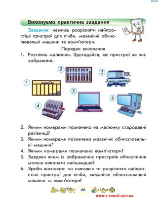 66
Виконуємо практичне завдання
Завдання: навчись розрізняти найпро-
стіші пристрої для лічби, механічні обчис-
лювальні ма­шини та комп’ютери.
Порядок виконання
1.	 Розглянь малюнки. Здогадайся, які пристрої на них
зобра­жені.
1
2
3
4
5
6
2.	 Якими номерами позначено на малюнку стародавні
рахівниці?
3.	 Якими номерами позначено механічні обчислюваль-
ні машини?
4.	 Якими номерами позначено ком­п’ютери?
5.	 Завдяки яким із зображених пристроїв обчислення
можна виконати найшвидше?
6.	 Зроби висновок: чи навчився ти розрізняти найпро-
стіші пристрої для лічби, механічні обчислювальні
машини та комп’ютери?
www.e-ranok.com.ua
 