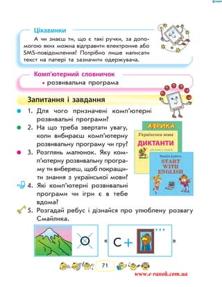 71
Цікавинки
А чи знаєш ти, що є такі ручки, за допо-
могою яких можна відправити електронне або
SMS-повідомлення? Потрібно лише написати
текст на папері та зазначити одержувача.
Комп’ютерний словничок
• розвивальна програма
Запитання і  завдання
	 1.	Для чого призначені комп’ютерні
розвивальні програми?
	 2.	На що треба звертати увагу,
коли вибираєш ком­п’ютерну
розвивальну програму чи гру?
	 3.	Розглянь малюнок. Яку ком­
п’ю­терну розвивальну програ-
му ти вибереш, щоб покращи-
ти знання з української мови?
	 4.	Які комп’ютерні розвивальні
програми чи ігри є в тебе
­вдома?
	5.	Розгадай ребус і дізнайся про улюблену розвагу
Смайлика.
О « С +
’ ’ ’
»
www.e-ranok.com.ua
 