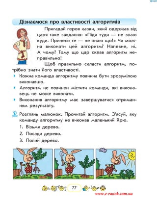 77
Дізнаємося про властивості алгоритмів
Пригадай героя казки, який одержав від
царя таке завдання: «Піди туди — не знаю
куди. Принеси те — не знаю що!» Чи мож-
на виконати цей алгоритм? Напевне, ні.
А чому? Тому що цар склав алгоритм не-
правильно!
Щоб правильно скласти алгоритм, по-
трібно знати його властивості.
Кожна команда алгоритму повинна бути зрозумілою
виконавцю.
Алгоритм не повинен містити команди, які викона-
вець не може виконати.
Виконання алгоритму має завершуватися отриман-
ням результату.
Розглянь малюнок. Прочитай алгоритм. З’ясуй, яку
команду алгоритму не виконав маленький Хрю.
	 1.	 Візьми дерево.
	 2.	 Посади дерево.
	 3.	 Полий дерево.
www.e-ranok.com.ua
 