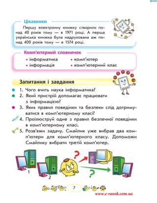 7
Цікавинки
Першу електронну книжку створили по-
над 40 років тому — в  1971 році. А перша
українська книжка була надрукована аж по-
над 400 років тому — в  1574 році.
Комп’ютерний словничок
• інформатика		 • комп’ютер
• інформація		 • комп’ютерний клас
Запитання і  завдання
	 1. Чого вчить наука інформатика?
	 2. Який пристрій допомагає працювати
з інфор­мацією?
	 3. Яких правил поведінки та безпеки слід дотриму-
ватися в комп’ютерному класі?
	4. Проілюструй одне з правил безпечної поведінки
в комп’ютерному класі.
	5. Розв’яжи задачу. Смайлик уже вибрав два ком­
п’ютери для комп’ютерного класу. Допоможи
Смайлику вибрати третій комп’ютер.
1
2
www.e-ranok.com.ua
 