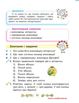 83
Цікавинки
А чи знаєш ти, що існують автомати, які
продають олівці, цукерки, іграшки і навіть
зубні щітки? Усі такі автоматичні пристрої пра-
цюють за певними алгоритмами!
Комп’ютерний словничок
• виконавець алгоритму
• середовище виконавця
• система команд виконавця
Запитання і  завдання
	 1.	 Хто може бути виконавцем алгоритму?
	 2.	Що таке система команд виконавця?
	 3.	Що є середовищем виконавця Дельфін?
	4.	 Визнач правильний порядок дій в алгоритмі.
		 1)	 Візьми яблуко.
		 2)	 Помий руки.
		 3)	 З’їж яблуко.
		 4)	 Помий яблуко.
		 5)	 Викинь недогризок.
		 6)	 Знайди урну для сміття.
	5.	Розв’яжи задачу. У синій книжці розповідається
про квіти, у зеленій — про дерева. У якій книжці
йдеться про березу?
www.e-ranok.com.ua
 