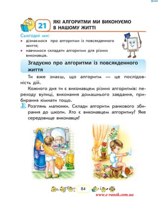 84
21
	Які алгоритми ми виконуємо
в нашому житті
Сьогодні ми:
дізнаємося про алгоритми із повсякденного••
життя;
навчимося складати алгоритми для різних••
виконавців.
Згадуємо про алгоритми із повсякденного
життя
Ти вже знаєш, що алгоритм — це послідов-
ність дій.
Кожного дня ти є виконавцем різних алгоритмів: пе-
реходу вулиці, виконання домашнього завдання, при-
бирання кімнати тощо.
Розглянь малюнки. Склади алгоритм ранкового зби-
рання до школи. Хто є виконавцем алгоритму? Яке
середовище виконавця?
www.e-ranok.com.ua
 