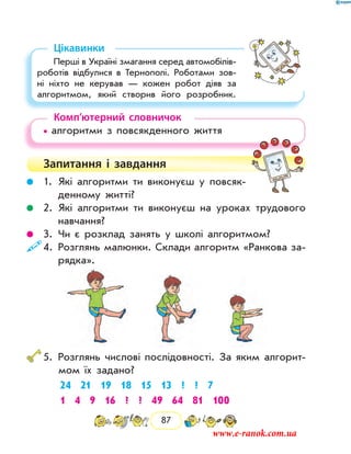 87
Цікавинки
Перші в Україні змагання серед автомобілів-
роботів відбулися в Тернополі. Роботами зов­
ні ніхто не керував — кожен робот діяв за
алгоритмом, який створив його розробник.
Комп’ютерний словничок
• алгоритми з повсякденного життя
Запитання і  завдання
	 1.	Які алгоритми ти виконуєш у повсяк-
денному житті?
	 2.	Які алгоритми ти виконуєш на уроках трудового
навчання?
	 3.	Чи є розклад занять у школі алго­ритмом?
	4.	Розглянь малюнки. Склади алгоритм «Ранкова за-
рядка».
	5.	Розглянь числові послідовності. За яким алгорит-
мом їх задано?
24 21 19 18 15 13 ? ? 7
1 4 9 16 ? ? 49 64 81 100
www.e-ranok.com.ua
 