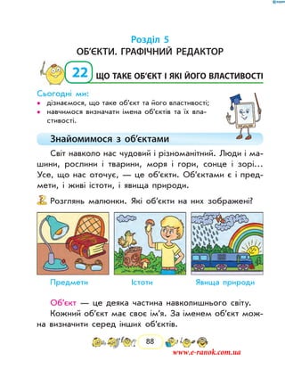 88
Розділ 5
Об’єкти. Графічний редактор
22	 Що таке об’єкт і які його властивості
Сьогодні ми:
дізнаємося, що таке об’єкт та його властивості;••
навчимося визначати імена об’єктів та їх вла­••
стивості.
Знайомимося з об’єктами
Світ навколо нас чудовий і різноманітний. Люди і ма-
шини, рослини і тварини, моря і гори, сонце і зорі…
Усе, що нас оточує, — це об’єкти. Об’єктами є і пред-
мети, і живі істоти, і явища природи.
Розглянь малюнки. Які об’єкти на них зображені?
Предмети	 Істоти	 Явища природи
Об’єкт — це деяка частина навколишнього світу.
Кожний об’єкт має своє ім’я. За іменем об’єкт мож-
на визначити серед інших об’єктів.
www.e-ranok.com.ua
 