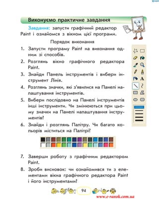 94
Виконуємо практичне завдання
Завдання: запусти графічний редактор
Paint і ознайомся з вікном цієї програми.
Порядок виконання
1.	 Запусти програму Paint на виконання од-
ним зі способів.
2.	 Розглянь вікно графічного редактора
Paint.
3.	 Знайди Панель інструментів і вибери ін-
струмент Лінія.
4.	 Розглянь значки, які з’явилися на Панелі на-
лаштування інструментів.
5.	 Вибери послідовно на Панелі інструментів
інші інструменти. Чи змінюються при цьо-
му значки на Панелі налаштування інстру-
ментів?
6.	 Знайди і розглянь Палітру. Чи багато ко-
льорів міститься на Палітрі?
7.	 Заверши роботу з графічним редактором
Paint.
8.	 Зроби висновок: чи ознайомився ти з еле-
ментами вікна графічного редактора Paint
і його інструментами?
www.e-ranok.com.ua
 
