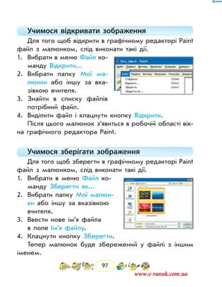 97
Учимося відкривати зображення
Для того щоб відкрити в графічному редакторі Paint
файл з малюнком, слід виконати такі дії.
1.	 Вибрати в меню Файл ко-
манду Відкрити...
2.	 Вибрати папку Мої ма-
люнки або іншу за вка-
зівкою вчителя.
3.	 Знайти в списку файлів
потрібний файл.
4.	 Виділити файл і клацнути кнопку Відкрити.
Після цього малюнок з’явиться в робочій області вік­
на графічного редактора Paint.
Учимося зберігати зображення
Для того щоб зберегти в графічному редакторі Paint
файл з малюнком, слід виконати такі дії.
1.	 Вибрати в меню Файл ко-
манду Зберегти як...
2.	 Вибрати папку Мої малюн-
ки або іншу за вказівкою
вчителя.
3.	 Ввести нове ім’я файла
в поле Ім’я файлу.
4.	 Клацнути кнопку Зберегти.
Тепер малюнок буде збережений у файлі з іншим
іменем.
www.e-ranok.com.ua
 