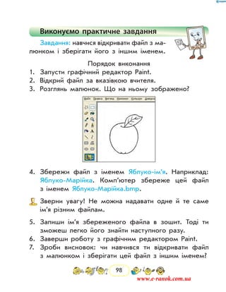 98
Виконуємо практичне завдання
Завдання: навчися відкривати файл з ма-
люнком і зберігати його з іншим іменем.
Порядок виконання
1.	 Запусти графічний редактор Paint.
2.	 Відкрий файл за вказівкою вчителя.
3.	 Розглянь малюнок. Що на ньому зображено?
4.	 Збережи файл з іменем Яблуко-ім’я. Наприклад:
Яблуко-Марійка. Комп’ютер збереже цей файл
з іменем Яблуко-Марійка.bmp.
	 Зверни увагу! Не можна надавати одне й те саме
ім’я різним файлам.
5.	 Запиши ім’я збереженого файла в зошит. Тоді ти
зможеш легко його знайти наступного разу.
6.	 Заверши роботу з графічним редактором Paint.
7.	 Зроби висновок: чи навчився ти відкривати файл
з малюнком і зберігати цей файл з іншим іменем?
www.e-ranok.com.ua
 