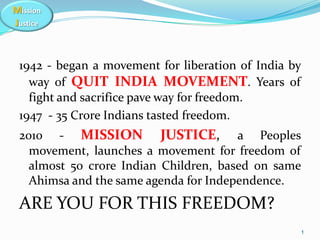 Mission
Justice
1942 - began a movement for liberation of India by
way of QUIT INDIA MOVEMENT. Years of
fight and sacrifice pave way for freedom.
1947 - 35 Crore Indians tasted freedom.
2010 - MISSION JUSTICE, a Peoples
movement, launches a movement for freedom of
almost 50 crore Indian Children, based on same
Ahimsa and the same agenda for Independence.
ARE YOU FOR THIS FREEDOM?
1
 