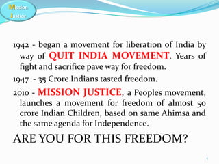 Mission
Justice
1942 - began a movement for liberation of India by
way of QUIT INDIA MOVEMENT. Years of
fight and sacrifice pave way for freedom.
1947 - 35 Crore Indians tasted freedom.
2010 - MISSION JUSTICE, a Peoples movement,
launches a movement for freedom of almost 50
crore Indian Children, based on same Ahimsa and
the same agenda for Independence.
ARE YOU FOR THIS FREEDOM?
1
 