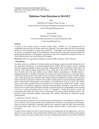 Computer Engineering and Intelligent Systems                                                www.iiste.org
ISSN 2222-1719 (Paper) ISSN 2222-2863 (Online)
Vol 2, No.4, 2011

                     Malicious Node Detection in MANET
                                                     Sima
                                   Department of Computer Science & Engg.
                    Karnal Institute of Technology & Management Kunjpura Karnal, India
                                       E-mail: simasingh.2009@gmail.com


                                                 Ashwani Kush
                                       Department of Computer Science
                        University College, Kurukshetra University Kurukshetra, India
                                         E-mail: akush20@gmail.com
Abstract
A mobile ad hoc network consists of mobile wireless nodes. MANET is a self organized and self
configurable network where the mobile nodes move arbitrarily. The mobile nodes can receive and forward
packets as a router. Routing is a critical issue in MANET. In this paper a new scheme has been proposed
for security. A comparative study for the performance of the protocols has been done varying in pause time
using Network Simulator-2. Performances of the protocols have been compared by taking three metrics as;
Packet Delivery Ratio, End to End Delay and Throughput.
Keywords: AODV, Average Delay, Performance Analysis, PDR, Simulation, Ad-hoc Network..
1. Introduction
An ad-hoc network is a collection of wireless mobile hosts forming a temporary network without the aid of
any stand alone infrastructure or centralized administration. Mobile Ad-hoc networks are self –organing
and self configuring multihop wireless networks[K. Ramachandran 2003, M Abolhsan 2006] where, the
structure of the network changes dynamically. This is mainly due to the mobility of the nodes. Nodes in
these networks utilize the same random access wireless channel, cooperating in a friendly manner to
engaging themselves in multihop forwarding. The nodes in the network not only act as hosts but also as
routers that route data to/from other nodes in network. [Mehran Abolhsan 2006, A.Kush et al 2009]. Within
a cell, a base station can reach all mobile nodes without routing via broadcast in common wireless networks.
Ad-hoc networks are formed in situations where mobile computing devices require networking applications
while a fixed network infrastructure is not available or not preferred to be used. In these cases mobile
devices could setup a possibly short-lived network for the communication needs of the moment, Ad-hoc
Networks are very useful in emergency search-and rescue operations, meetings or conventions in which
persons wish to quickly share information, and data acquisition operations in inhospitable terrain. Routing
is the act of moving information from a source to a destination. During this process, at least one
intermediate node within the internet work is encountered. The routing concept basically involves, two
activities: firstly, determining optimal routing paths and secondly, transferring the information groups
(called packets).
1.1 Application of Ad-hoc Networks
Ad-hoc networks are suited for use in situation where an infrastructure is unavailable or to deploy one is
not cost effective. One of many possible uses of mobile ad-hoc networks is in some business environments,
where the need for collaborative computing might be more important outside the office environment than
environment than inside, such as in a business meeting outside the office to brief clients on a given
assignment.
A mobile ad-hoc network can also be used to provide crisis management services applications, such as in
disaster recovery, where the entire communication infrastructure is destroyed and resorting communication
quickly is crucial. By using a mobile ad-hoc network, an infrastructure could be set up in hours instead of
                                                     6
 