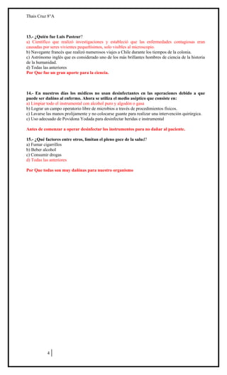 Thais Cruz 8°A

13.- ¿Quién fue Luis Pasteur?
a) Científico que realizó investigaciones y estableció que las enfermedades contagiosas eran
causadas por seres vivientes pequeñísimos, solo visibles al microscopio.
b) Navegante francés que realizó numerosos viajes a Chile durante los tiempos de la colonia.
c) Astrónomo inglés que es considerado uno de los más brillantes hombres de ciencia de la historia
de la humanidad.
d) Todas las anteriores
Por Que fue un gran aporte para la ciencia.

14.- En nuestros días los médicos no usan desinfectantes en las operaciones debido a que
puede ser dañino al enfermo. Ahora se utiliza el medio aséptico que consiste en:
a) Limpiar todo el instrumental con alcohol puro y algodón o gasa
b) Lograr un campo operatorio libre de microbios a través de procedimientos físicos.
c) Lavarse las manos prolijamente y no colocarse guante para realizar una intervención quirúrgica.
c) Uso adecuado de Povidona Yodada para desinfectar heridas e instrumental
Antes de comenzar a operar desinfectar los instrumentos para no dañar al paciente.
15.- ¿Qué factores entre otros, limitan el pleno goce de la salud?
a) Fumar cigarrillos
b) Beber alcohol
c) Consumir drogas
d) Todas las anteriores
Por Que todas son muy dañinas para nuestro organismo

ENSAYO SIMCE
CIENCIAS NATURALES
8º AÑO BÁSICO
HOJA DE RESPUESTAS CORRECTAS

4

 