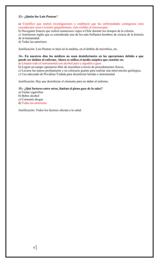 13.- ¿Quién fue Luis Pasteur?
a) Científico que realizó investigaciones y estableció que las enfermedades contagiosas eran
causadas por seres vivientes pequeñísimos, solo visibles al microscopio.
b) Navegante francés que realizó numerosos viajes a Chile durante los tiempos de la colonia.
c) Astrónomo inglés que es considerado uno de los más brillantes hombres de ciencia de la historia
de la humanidad.
d) Todas las anteriores
Justificación: Luis Pasteur se basó en la medina, en el ámbito de microbios, etc.
14.- En nuestros días los médicos no usan desinfectantes en las operaciones debido a que
puede ser dañino al enfermo. Ahora se utiliza el medio aséptico que consiste en:
a) Limpiar todo el instrumental con alcohol puro y algodón o gasa
b) Lograr un campo operatorio libre de microbios a través de procedimientos físicos.
c) Lavarse las manos prolijamente y no colocarse guante para realizar una intervención quirúrgica.
c) Uso adecuado de Povidona Yodada para desinfectar heridas e instrumental
Justificación: Hay que desinfectar el elemento para no dañar al enfermo.
15.- ¿Qué factores entre otros, limitan el pleno goce de la salud?
a) Fumar cigarrillos
b) Beber alcohol
c) Consumir drogas
d) Todas las anteriores
Justificación: Todos los factores afectan a la salud.

ENSAYO SIMCE
CIENCIAS NATURALES
8º AÑO BÁSICO
HOJA DE RESPUESTAS CORRECTAS

4

 