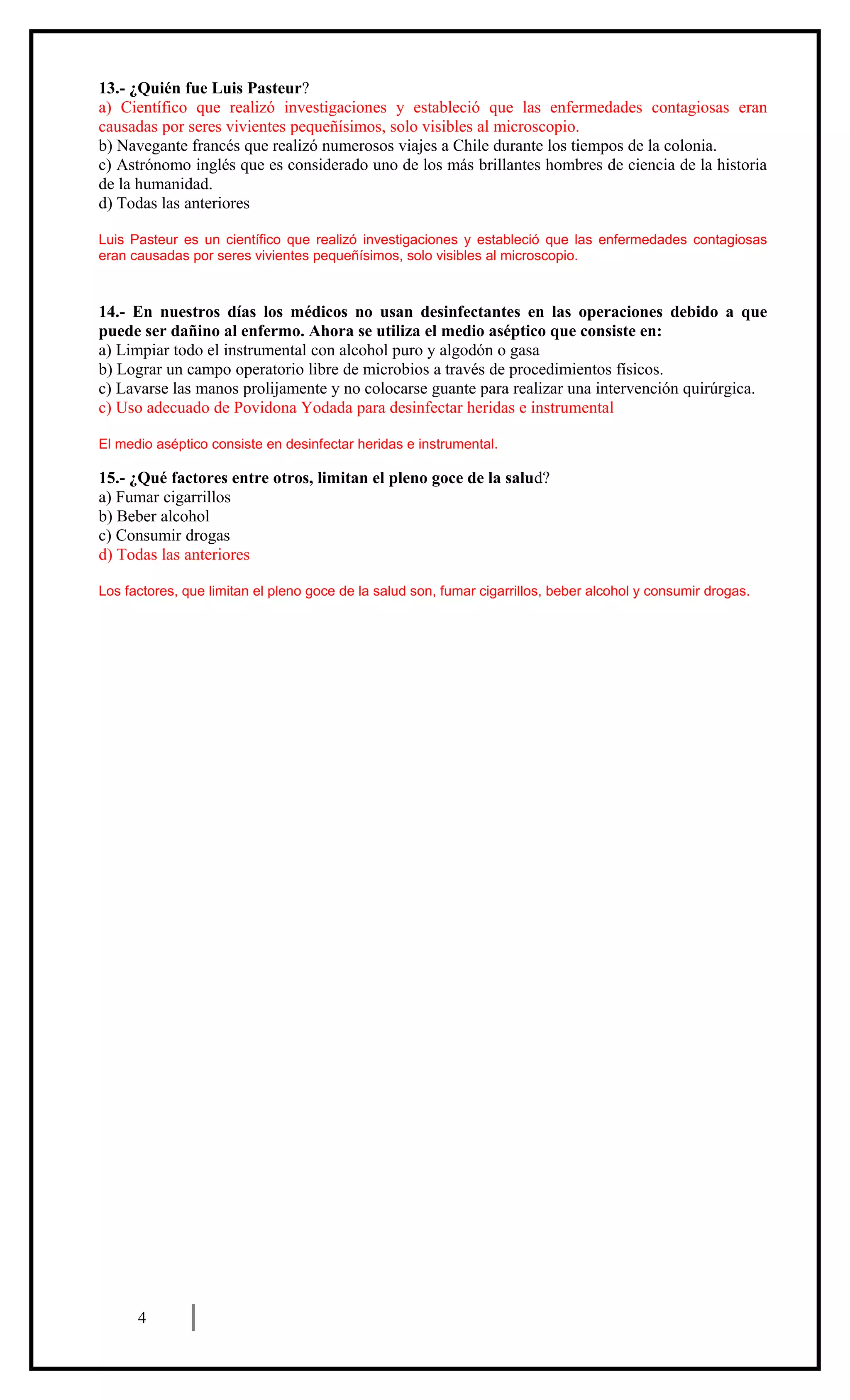 13.- ¿Quién fue Luis Pasteur?
a) Científico que realizó investigaciones y estableció que las enfermedades contagiosas eran
causadas por seres vivientes pequeñísimos, solo visibles al microscopio.
b) Navegante francés que realizó numerosos viajes a Chile durante los tiempos de la colonia.
c) Astrónomo inglés que es considerado uno de los más brillantes hombres de ciencia de la historia
de la humanidad.
d) Todas las anteriores
Luis Pasteur es un científico que realizó investigaciones y estableció que las enfermedades contagiosas
eran causadas por seres vivientes pequeñísimos, solo visibles al microscopio.

14.- En nuestros días los médicos no usan desinfectantes en las operaciones debido a que
puede ser dañino al enfermo. Ahora se utiliza el medio aséptico que consiste en:
a) Limpiar todo el instrumental con alcohol puro y algodón o gasa
b) Lograr un campo operatorio libre de microbios a través de procedimientos físicos.
c) Lavarse las manos prolijamente y no colocarse guante para realizar una intervención quirúrgica.
c) Uso adecuado de Povidona Yodada para desinfectar heridas e instrumental
El medio aséptico consiste en desinfectar heridas e instrumental.

15.- ¿Qué factores entre otros, limitan el pleno goce de la salud?
a) Fumar cigarrillos
b) Beber alcohol
c) Consumir drogas
d) Todas las anteriores
Los factores, que limitan el pleno goce de la salud son, fumar cigarrillos, beber alcohol y consumir drogas.

ENSAYO SIMCE
CIENCIAS NATURALES
8º AÑO BÁSICO
HOJA DE RESPUESTAS CORRECTAS

4

 