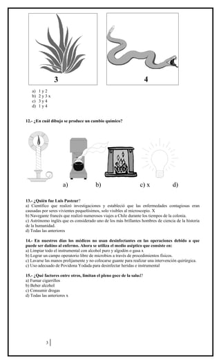 a) 1 y 2
b) 2 y 3 x
c) 3 y 4
d) 1 y 4
12.- ¿En cuál dibujo se produce un cambio químico?
a) b) c) x d)
13.- ¿Quién fue Luis Pasteur?
a) Científico que realizó investigaciones y estableció que las enfermedades contagiosas eran
causadas por seres vivientes pequeñísimos, solo visibles al microscopio. X
b) Navegante francés que realizó numerosos viajes a Chile durante los tiempos de la colonia.
c) Astrónomo inglés que es considerado uno de los más brillantes hombres de ciencia de la historia
de la humanidad.
d) Todas las anteriores
14.- En nuestros días los médicos no usan desinfectantes en las operaciones debido a que
puede ser dañino al enfermo. Ahora se utiliza el medio aséptico que consiste en:
a) Limpiar todo el instrumental con alcohol puro y algodón o gasa x
b) Lograr un campo operatorio libre de microbios a través de procedimientos físicos.
c) Lavarse las manos prolijamente y no colocarse guante para realizar una intervención quirúrgica.
c) Uso adecuado de Povidona Yodada para desinfectar heridas e instrumental
15.- ¿Qué factores entre otros, limitan el pleno goce de la salud?
a) Fumar cigarrillos
b) Beber alcohol
c) Consumir drogas
d) Todas las anteriores x
3
3 4
 