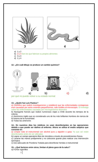 4

3
a)
b)
c)
d)

1y2
2 y 3 Son los que fabrican su propios alimentos
3y4
1y4

12.- ¿En cuál dibujo se produce un cambio químico?

a)

b)

c)

d)

por qué no puede volver a su estado normal
13.- ¿Quién fue Luis Pasteur?
a) Científico que realizó investigaciones y estableció que las enfermedades contagiosas
eran causadas por seres vivientes pequeñísimos, solo visibles al microscopio. El investigo
sobre las enfermedades causadas por microrganismos diminutos
b) Navegante francés que realizó numerosos viajes a Chile durante los tiempos de la
colonia.
c) Astrónomo inglés que es considerado uno de los más brillantes hombres de ciencia de
la historia de la humanidad.
d) Todas las anteriores
14.- En nuestros días los médicos no usan desinfectantes en las operaciones
debido a que puede ser dañino al enfermo. Ahora se utiliza el medio aséptico que
consiste en:
a) Limpiar todo el instrumental con alcohol puro y algodón o gasa Ya que así están
desinfectados antes de ser utilizados
b) Lograr un campo operatorio libre de microbios a través de procedimientos físicos.
c) Lavarse las manos prolijamente y no colocarse guante para realizar una intervención
quirúrgica.
c) Uso adecuado de Povidona Yodada para desinfectar heridas e instrumental
15.- ¿Qué factores entre otros, limitan el pleno goce de la salud?
a) Fumar cigarrillos
3

 