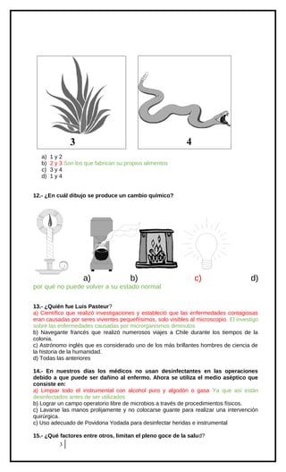 4

3
a)
b)
c)
d)

1y2
2 y 3 Son los que fabrican su propios alimentos
3y4
1y4

12.- ¿En cuál dibujo se produce un cambio químico?

a)

b)

c)

d)

por qué no puede volver a su estado normal
13.- ¿Quién fue Luis Pasteur?
a) Científico que realizó investigaciones y estableció que las enfermedades contagiosas
eran causadas por seres vivientes pequeñísimos, solo visibles al microscopio. El investigo
sobre las enfermedades causadas por microrganismos diminutos
b) Navegante francés que realizó numerosos viajes a Chile durante los tiempos de la
colonia.
c) Astrónomo inglés que es considerado uno de los más brillantes hombres de ciencia de
la historia de la humanidad.
d) Todas las anteriores
14.- En nuestros días los médicos no usan desinfectantes en las operaciones
debido a que puede ser dañino al enfermo. Ahora se utiliza el medio aséptico que
consiste en:
a) Limpiar todo el instrumental con alcohol puro y algodón o gasa Ya que así están
desinfectados antes de ser utilizados
b) Lograr un campo operatorio libre de microbios a través de procedimientos físicos.
c) Lavarse las manos prolijamente y no colocarse guante para realizar una intervención
quirúrgica.
c) Uso adecuado de Povidona Yodada para desinfectar heridas e instrumental
15.- ¿Qué factores entre otros, limitan el pleno goce de la salud?
3

 