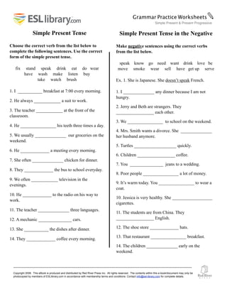 Copyright 2008. This eBook is produced and distributed by Red River Press Inc. All rights reserved. The contents within this e-book/document may only be
photocopied by members of ESLlibrary.com in accordance with membership terms and conditions. Contact info@esl-library.com for complete details.
Simple Present Tense
Choose the correct verb from the list below to
complete the following sentences. Use the correct
form of the simple present tense.
fix stand speak drink eat do wear
have wash make listen buy
take watch brush
1. I ___________ breakfast at 7:00 every morning.
2. He always ____________ a suit to work.
3. The teacher ____________ at the front of the
classroom.
4. He ________________ his teeth three times a day.
5. We usually ______________ our groceries on the
weekend.
6. He _____________ a meeting every morning.
7. She often ______________ chicken for dinner.
8. They _____________ the bus to school everyday.
9. We often ____________ television in the
evenings.
10. He _____________ to the radio on his way to
work.
11. The teacher ______________ three languages.
12. A mechanic _______________ cars.
13. She ___________ the dishes after dinner.
14. They _____________ coffee every morning.
Grammar Practice Worksheets✎
Simple Present & Present Progressive
Simple Present Tense in the Negative
Make negative sentences using the correct verbs
from the list below.
speak know go need want drink love be
move smoke wear sell have get up serve
Ex. 1. She is Japanese. She doesn’t speak French.
1. I ______________ any dinner because I am not
hungry.
2. Jerry and Beth are strangers. They
_________________ each other.
3. We ________________ to school on the weekend.
4. Mrs. Smith wants a divorce. She ______________
her husband anymore.
5. Turtles ___________________ quickly.
6. Children _________________ coffee.
7. You _______________ jeans to a wedding.
8. Poor people ________________ a lot of money.
9. It’s warm today. You ________________ to wear a
coat.
10. Jessica is very healthy. She __________________
cigarettes.
11. The students are from China. They
_________________ English.
12. The shoe store _____________ hats.
13. That restaurant ________________ breakfast.
14. The children ______________ early on the
weekend.
 