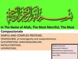 SIMPLE AND COMPLEX PROTEINS.
HEMOGLOBIN, its heterogenity and cooperativeness.
GLYCOPROTEINS: IMMUNOGLOBULINS.
METALO PROTEINS.
LIPOPROTEINS.
In The Name of Allah, The Most Merciful, The Most
Compassionate
Mahira Amirova
Associate Professor
Biochemistry Department
Azerbaijan Medical University
Year 2021
 