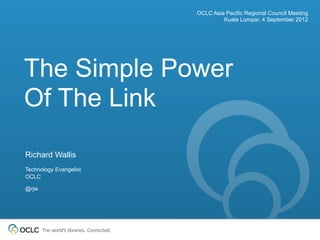 OCLC Asia Pacific Regional Council Meeting
                                                    Kuala Lumpar, 4 September 2012




The Simple Power
Of The Link
Richard Wallis
Technology Evangelist
OCLC

@rjw




       The world’s libraries. Connected.
 