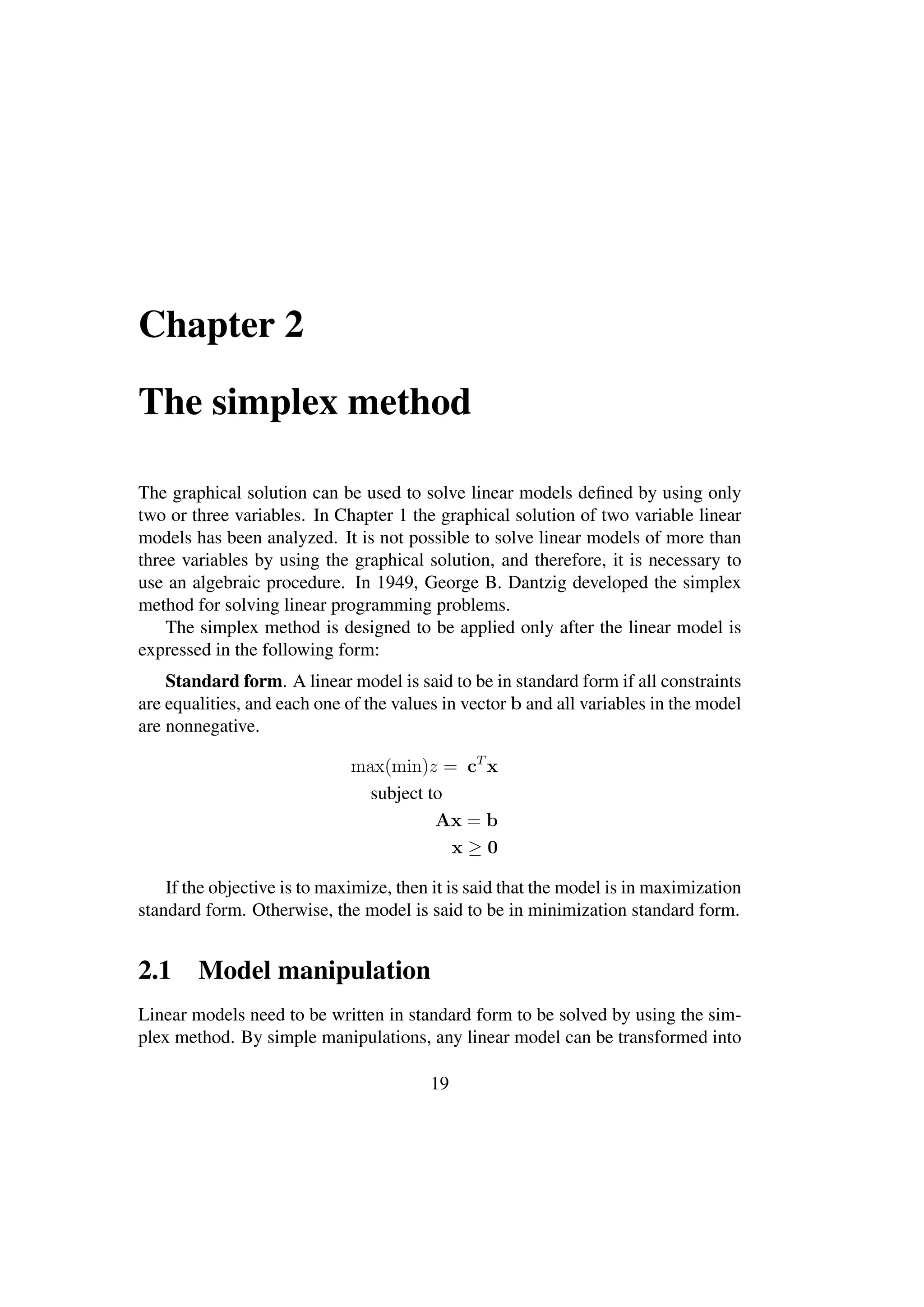 Chapter 2
The simplex method
The graphical solution can be used to solve linear models deﬁned by using only
two or three variables. In Chapter 1 the graphical solution of two variable linear
models has been analyzed. It is not possible to solve linear models of more than
three variables by using the graphical solution, and therefore, it is necessary to
use an algebraic procedure. In 1949, George B. Dantzig developed the simplex
method for solving linear programming problems.
The simplex method is designed to be applied only after the linear model is
expressed in the following form:
Standard form. A linear model is said to be in standard form if all constraints
are equalities, and each one of the values in vector b and all variables in the model
are nonnegative.
max(min)z = cT
x
subject to
Ax = b
x ≥ 0
If the objective is to maximize, then it is said that the model is in maximization
standard form. Otherwise, the model is said to be in minimization standard form.
2.1 Model manipulation
Linear models need to be written in standard form to be solved by using the sim-
plex method. By simple manipulations, any linear model can be transformed into
19
 