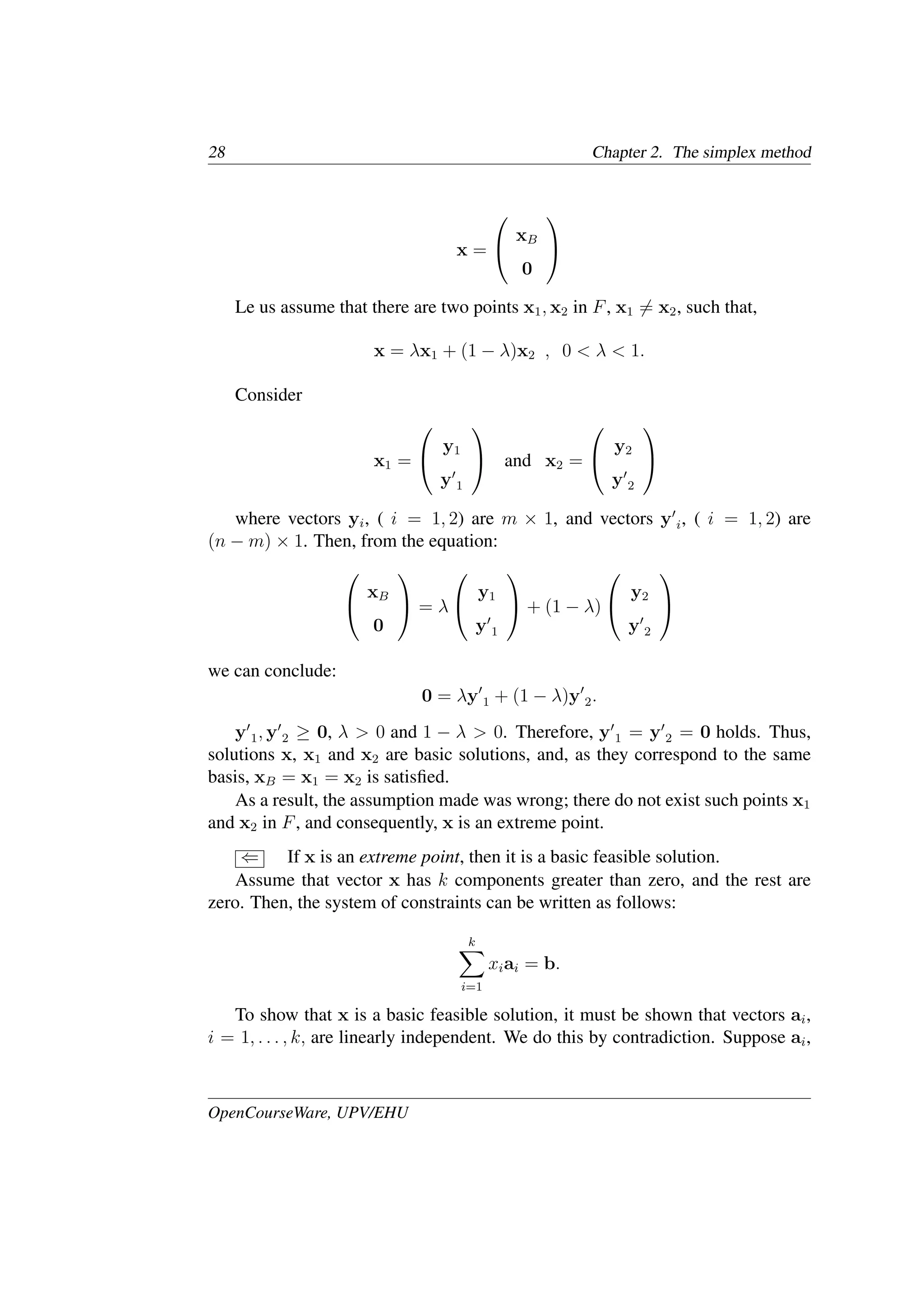 28 Chapter 2. The simplex method
x =


xB
0


Le us assume that there are two points x1, x2 in F, x1 �= x2, such that,
x = λx1 + (1 − λ)x2 , 0 < λ < 1.
Consider
x1 =


y1
y�
1

 and x2 =


y2
y�
2


where vectors yi, ( i = 1, 2) are m × 1, and vectors y�
i, ( i = 1, 2) are
(n − m) × 1. Then, from the equation:


xB
0

 = λ


y1
y�
1

 + (1 − λ)


y2
y�
2


we can conclude:
0 = λy�
1 + (1 − λ)y�
2.
y�
1, y�
2 ≥ 0, λ > 0 and 1 − λ > 0. Therefore, y�
1 = y�
2 = 0 holds. Thus,
solutions x, x1 and x2 are basic solutions, and, as they correspond to the same
basis, xB = x1 = x2 is satisﬁed.
As a result, the assumption made was wrong; there do not exist such points x1
and x2 in F, and consequently, x is an extreme point.
⇐ If x is an extreme point, then it is a basic feasible solution.
Assume that vector x has k components greater than zero, and the rest are
zero. Then, the system of constraints can be written as follows:
k
�
i=1
xiai = b.
To show that x is a basic feasible solution, it must be shown that vectors ai,
i = 1, . . . , k, are linearly independent. We do this by contradiction. Suppose ai,
OpenCourseWare, UPV/EHU
 