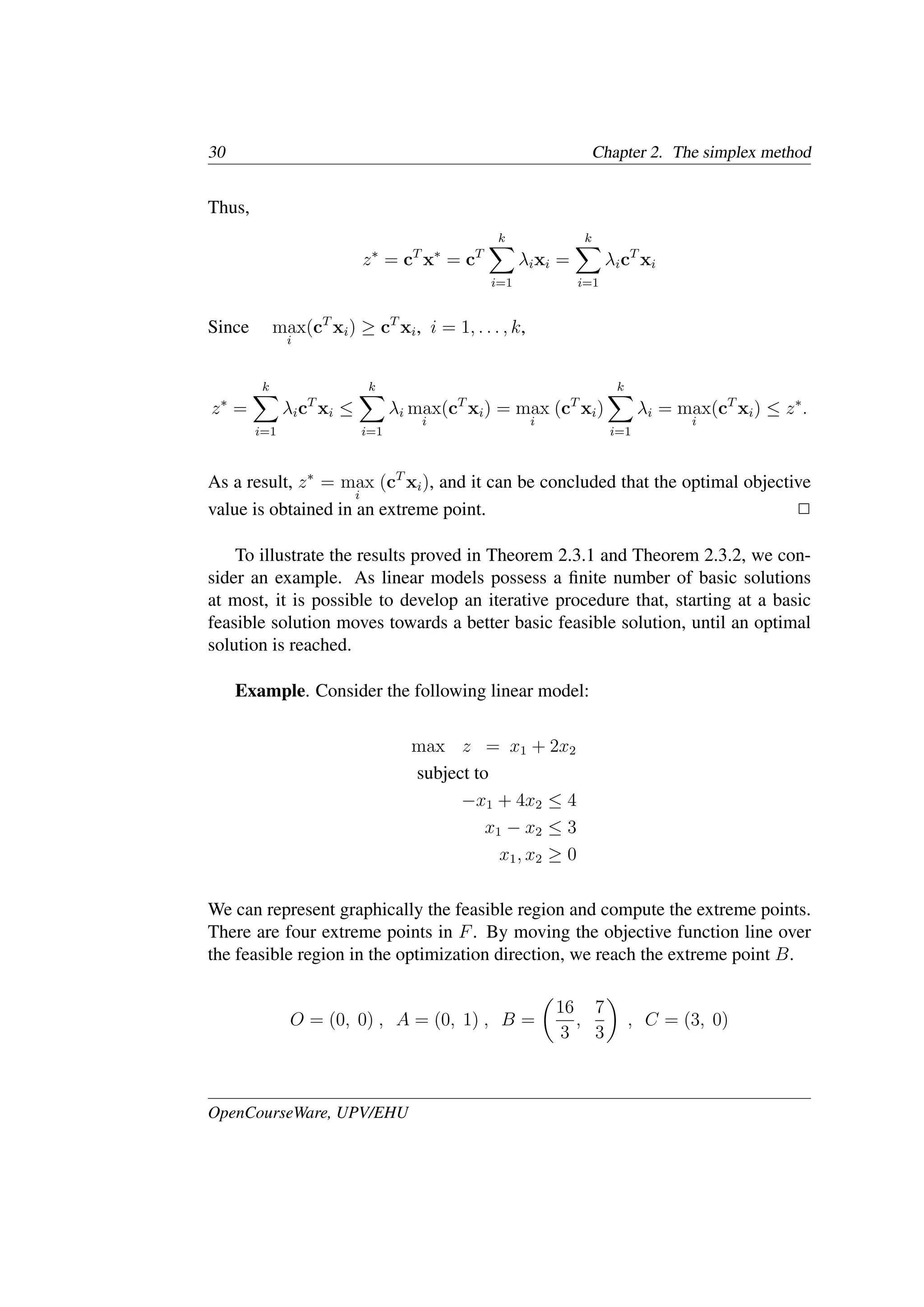 30 Chapter 2. The simplex method
Thus,
z∗
= cT
x∗
= cT
k
�
i=1
λixi =
k
�
i=1
λicT
xi
Since max
i
(cT
xi) ≥ cT
xi, i = 1, . . . , k,
z∗
=
k
�
i=1
λicT
xi ≤
k
�
i=1
λi max
i
(cT
xi) = max
i
(cT
xi)
k
�
i=1
λi = max
i
(cT
xi) ≤ z∗
.
As a result, z∗
= max
i
(cT
xi), and it can be concluded that the optimal objective
value is obtained in an extreme point. �
To illustrate the results proved in Theorem 2.3.1 and Theorem 2.3.2, we con-
sider an example. As linear models possess a ﬁnite number of basic solutions
at most, it is possible to develop an iterative procedure that, starting at a basic
feasible solution moves towards a better basic feasible solution, until an optimal
solution is reached.
Example. Consider the following linear model:
max z = x1 + 2x2
subject to
−x1 + 4x2 ≤ 4
x1 − x2 ≤ 3
x1, x2 ≥ 0
We can represent graphically the feasible region and compute the extreme points.
There are four extreme points in F. By moving the objective function line over
the feasible region in the optimization direction, we reach the extreme point B.
O = (0, 0) , A = (0, 1) , B =
�
16
3
,
7
3
�
, C = (3, 0)
OpenCourseWare, UPV/EHU
 