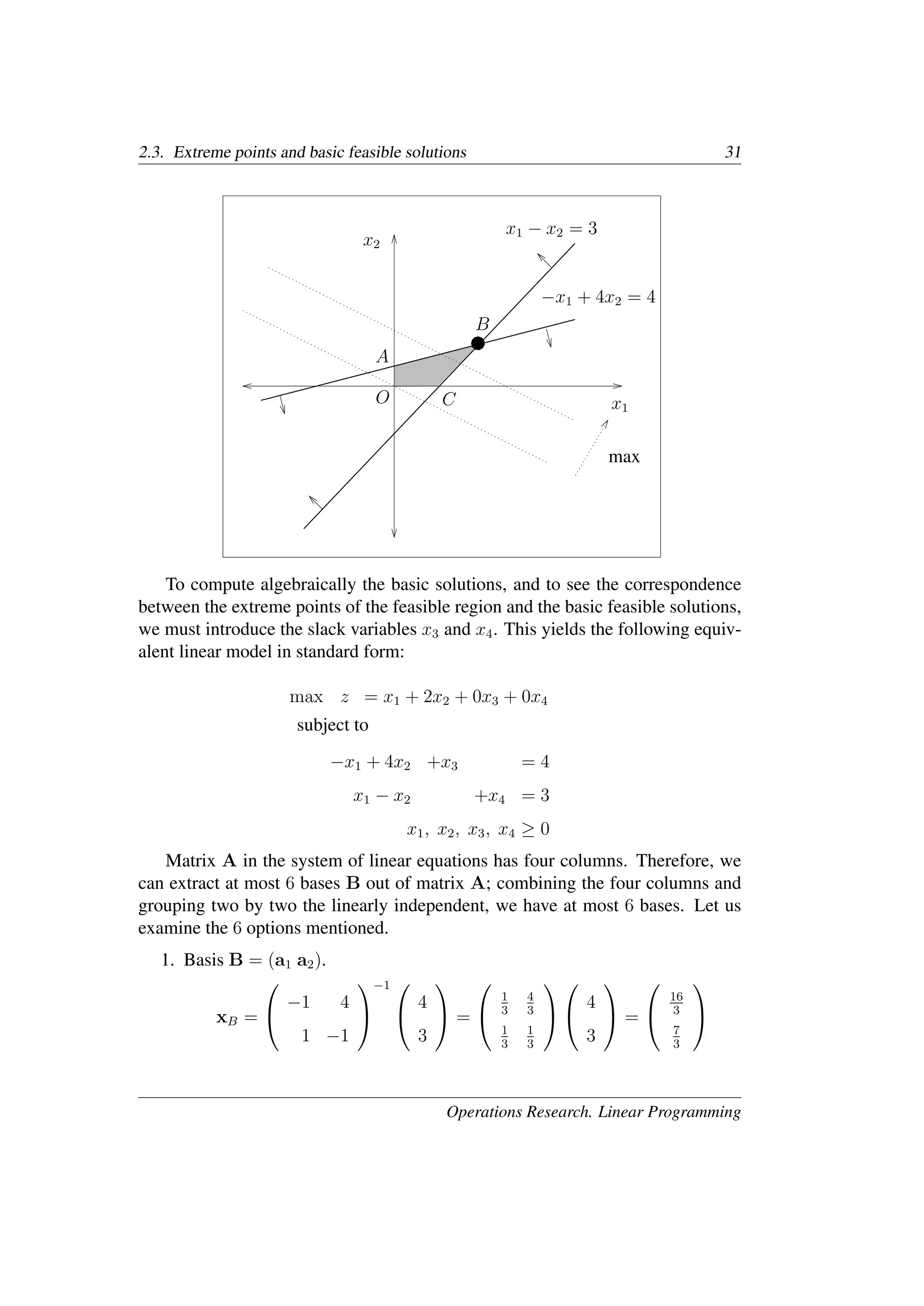 2.3. Extreme points and basic feasible solutions 31
x1
x2
−x1 + 4x2 = 4
x1 − x2 = 3
A
B
C
O
max
To compute algebraically the basic solutions, and to see the correspondence
between the extreme points of the feasible region and the basic feasible solutions,
we must introduce the slack variables x3 and x4. This yields the following equiv-
alent linear model in standard form:
max z = x1 + 2x2 + 0x3 + 0x4
subject to
−x1 + 4x2 +x3 = 4
x1 − x2 +x4 = 3
x1, x2, x3, x4 ≥ 0
Matrix A in the system of linear equations has four columns. Therefore, we
can extract at most 6 bases B out of matrix A; combining the four columns and
grouping two by two the linearly independent, we have at most 6 bases. Let us
examine the 6 options mentioned.
1. Basis B = (a1 a2).
xB =


−1 4
1 −1


−1 

4
3

 =


1
3
4
3
1
3
1
3




4
3

 =


16
3
7
3


Operations Research. Linear Programming
 