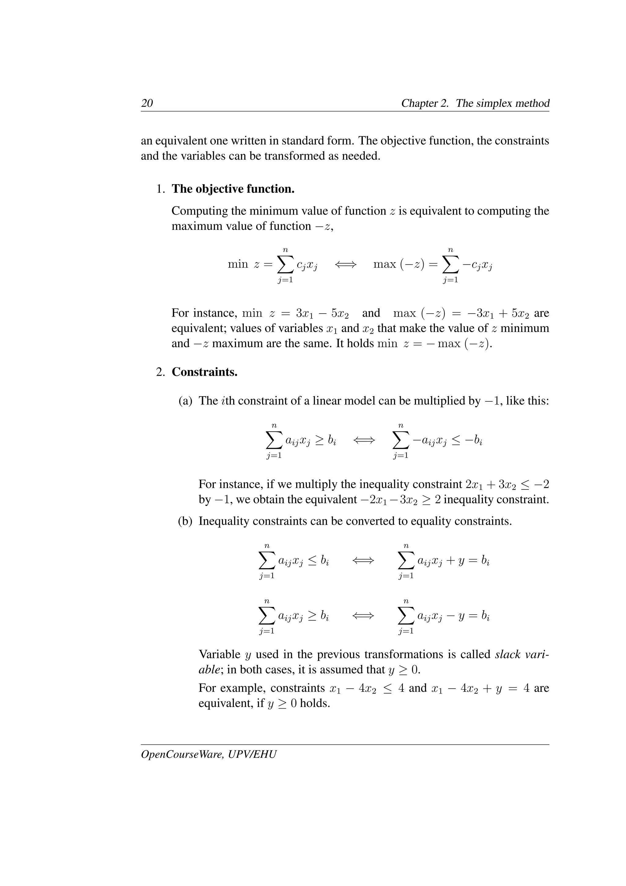 20 Chapter 2. The simplex method
an equivalent one written in standard form. The objective function, the constraints
and the variables can be transformed as needed.
1. The objective function.
Computing the minimum value of function z is equivalent to computing the
maximum value of function −z,
min z =
n
�
j=1
cjxj ⇐⇒ max (−z) =
n
�
j=1
−cjxj
For instance, min z = 3x1 − 5x2 and max (−z) = −3x1 + 5x2 are
equivalent; values of variables x1 and x2 that make the value of z minimum
and −z maximum are the same. It holds min z = − max (−z).
2. Constraints.
(a) The ith constraint of a linear model can be multiplied by −1, like this:
n
�
j=1
aijxj ≥ bi ⇐⇒
n
�
j=1
−aijxj ≤ −bi
For instance, if we multiply the inequality constraint 2x1 + 3x2 ≤ −2
by −1, we obtain the equivalent −2x1 −3x2 ≥ 2 inequality constraint.
(b) Inequality constraints can be converted to equality constraints.
n
�
j=1
aijxj ≤ bi ⇐⇒
n
�
j=1
aijxj + y = bi
n
�
j=1
aijxj ≥ bi ⇐⇒
n
�
j=1
aijxj − y = bi
Variable y used in the previous transformations is called slack vari-
able; in both cases, it is assumed that y ≥ 0.
For example, constraints x1 − 4x2 ≤ 4 and x1 − 4x2 + y = 4 are
equivalent, if y ≥ 0 holds.
OpenCourseWare, UPV/EHU
 