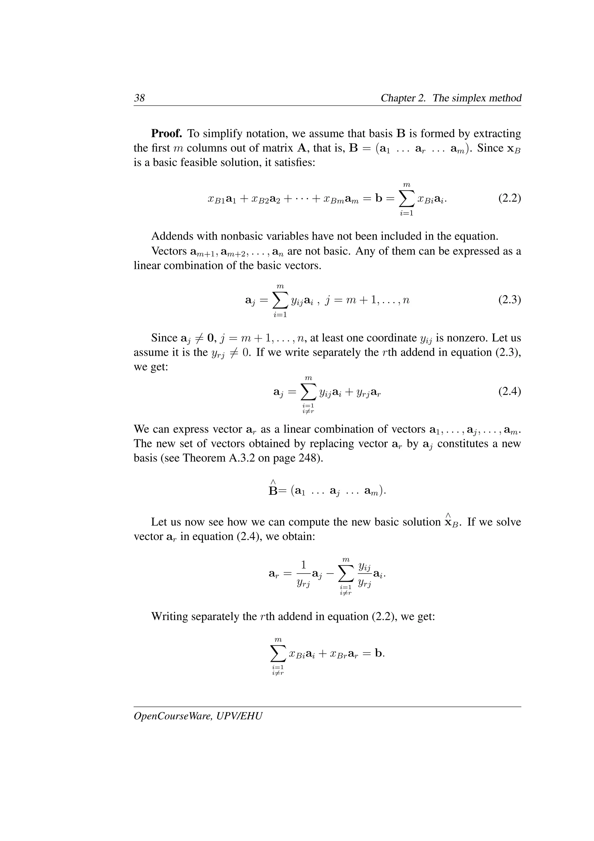 38 Chapter 2. The simplex method
Proof. To simplify notation, we assume that basis B is formed by extracting
the ﬁrst m columns out of matrix A, that is, B = (a1 . . . ar . . . am). Since xB
is a basic feasible solution, it satisﬁes:
xB1a1 + xB2a2 + · · · + xBmam = b =
m
�
i=1
xBiai. (2.2)
Addends with nonbasic variables have not been included in the equation.
Vectors am+1, am+2, . . . , an are not basic. Any of them can be expressed as a
linear combination of the basic vectors.
aj =
m
�
i=1
yijai , j = m + 1, . . . , n (2.3)
Since aj �= 0, j = m + 1, . . . , n, at least one coordinate yij is nonzero. Let us
assume it is the yrj �= 0. If we write separately the rth addend in equation (2.3),
we get:
aj =
m
�
i=1
i�=r
yijai + yrjar (2.4)
We can express vector ar as a linear combination of vectors a1, . . . , aj, . . . , am.
The new set of vectors obtained by replacing vector ar by aj constitutes a new
basis (see Theorem A.3.2 on page 248).
∧
B= (a1 . . . aj . . . am).
Let us now see how we can compute the new basic solution
∧
xB. If we solve
vector ar in equation (2.4), we obtain:
ar =
1
yrj
aj −
m
�
i=1
i�=r
yij
yrj
ai.
Writing separately the rth addend in equation (2.2), we get:
m
�
i=1
i�=r
xBiai + xBrar = b.
OpenCourseWare, UPV/EHU
 