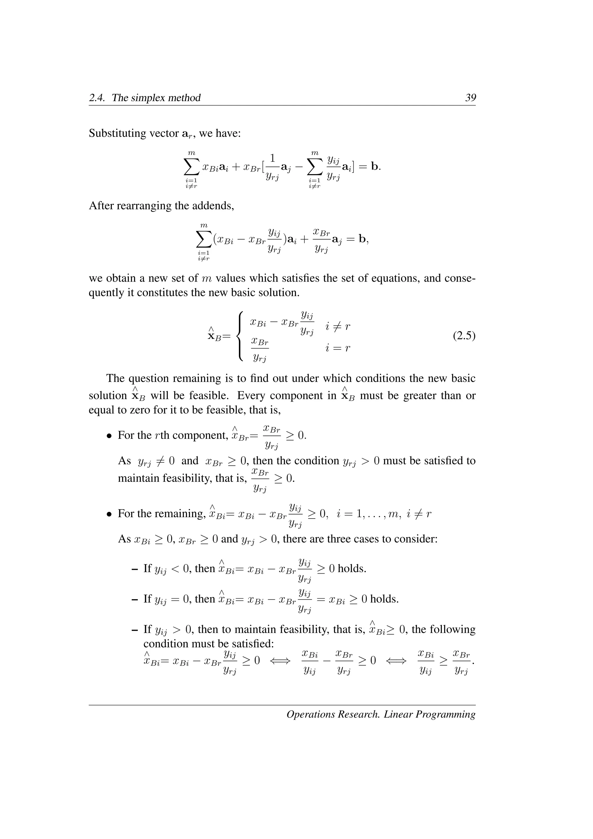 2.4. The simplex method 39
Substituting vector ar, we have:
m
�
i=1
i�=r
xBiai + xBr[
1
yrj
aj −
m
�
i=1
i�=r
yij
yrj
ai] = b.
After rearranging the addends,
m
�
i=1
i�=r
(xBi − xBr
yij
yrj
)ai +
xBr
yrj
aj = b,
we obtain a new set of m values which satisﬁes the set of equations, and conse-
quently it constitutes the new basic solution.
∧
xB=





xBi − xBr
yij
yrj
xBr
yrj
i �= r
i = r
(2.5)
The question remaining is to ﬁnd out under which conditions the new basic
solution
∧
xB will be feasible. Every component in
∧
xB must be greater than or
equal to zero for it to be feasible, that is,
• For the rth component,
∧
xBr=
xBr
yrj
≥ 0.
As yrj �= 0 and xBr ≥ 0, then the condition yrj > 0 must be satisﬁed to
maintain feasibility, that is,
xBr
yrj
≥ 0.
• For the remaining,
∧
xBi= xBi − xBr
yij
yrj
≥ 0, i = 1, . . . , m, i �= r
As xBi ≥ 0, xBr ≥ 0 and yrj > 0, there are three cases to consider:
– If yij < 0, then
∧
xBi= xBi − xBr
yij
yrj
≥ 0 holds.
– If yij = 0, then
∧
xBi= xBi − xBr
yij
yrj
= xBi ≥ 0 holds.
– If yij > 0, then to maintain feasibility, that is,
∧
xBi≥ 0, the following
condition must be satisﬁed:
∧
xBi= xBi − xBr
yij
yrj
≥ 0 ⇐⇒
xBi
yij
−
xBr
yrj
≥ 0 ⇐⇒
xBi
yij
≥
xBr
yrj
.
Operations Research. Linear Programming
 