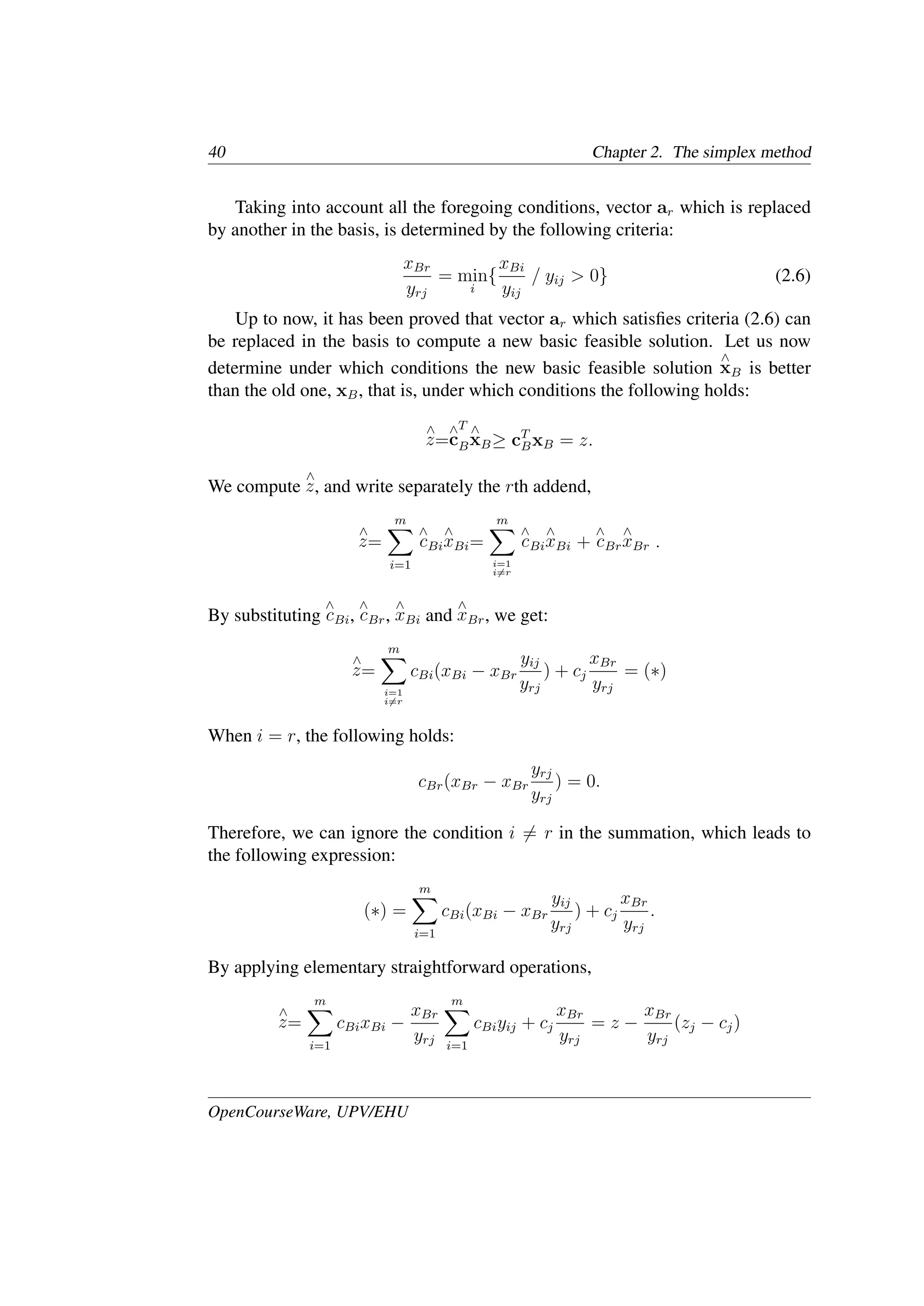 40 Chapter 2. The simplex method
Taking into account all the foregoing conditions, vector ar which is replaced
by another in the basis, is determined by the following criteria:
xBr
yrj
= min
i
{
xBi
yij
/ yij > 0} (2.6)
Up to now, it has been proved that vector ar which satisﬁes criteria (2.6) can
be replaced in the basis to compute a new basic feasible solution. Let us now
determine under which conditions the new basic feasible solution
∧
xB is better
than the old one, xB, that is, under which conditions the following holds:
∧
z=
∧
c
T
B
∧
xB≥ cT
BxB = z.
We compute
∧
z, and write separately the rth addend,
∧
z=
m
�
i=1
∧
cBi
∧
xBi=
m
�
i=1
i�=r
∧
cBi
∧
xBi +
∧
cBr
∧
xBr .
By substituting
∧
cBi,
∧
cBr,
∧
xBi and
∧
xBr, we get:
∧
z=
m
�
i=1
i�=r
cBi(xBi − xBr
yij
yrj
) + cj
xBr
yrj
= (∗)
When i = r, the following holds:
cBr(xBr − xBr
yrj
yrj
) = 0.
Therefore, we can ignore the condition i �= r in the summation, which leads to
the following expression:
(∗) =
m
�
i=1
cBi(xBi − xBr
yij
yrj
) + cj
xBr
yrj
.
By applying elementary straightforward operations,
∧
z=
m
�
i=1
cBixBi −
xBr
yrj
m
�
i=1
cBiyij + cj
xBr
yrj
= z −
xBr
yrj
(zj − cj)
OpenCourseWare, UPV/EHU
 
