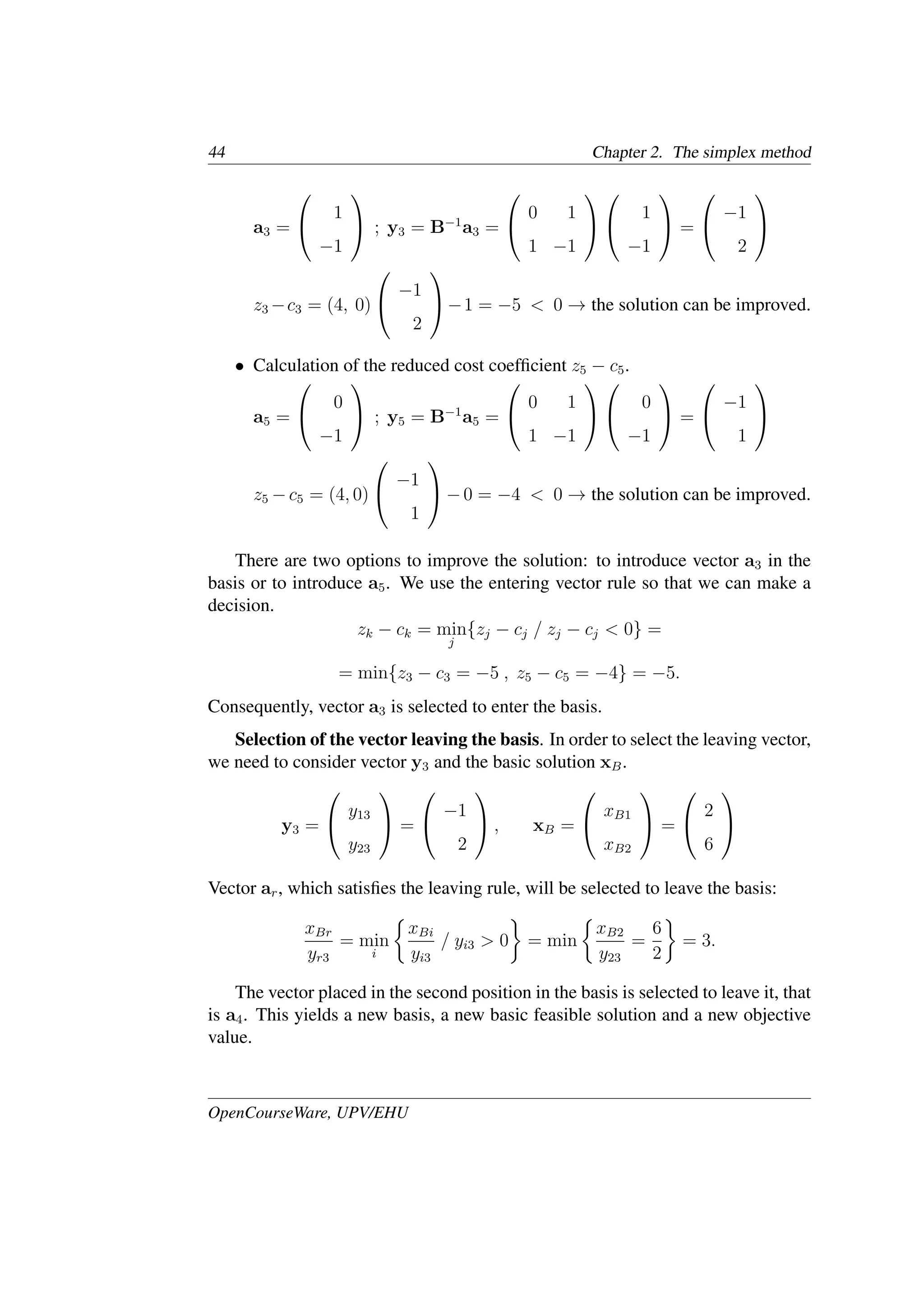 44 Chapter 2. The simplex method
a3 =


1
−1

 ; y3 = B−1
a3 =


0 1
1 −1




1
−1

 =


−1
2


z3 −c3 = (4, 0)


−1
2

−1 = −5 < 0 → the solution can be improved.
• Calculation of the reduced cost coefﬁcient z5 − c5.
a5 =


0
−1

 ; y5 = B−1
a5 =


0 1
1 −1




0
−1

 =


−1
1


z5 −c5 = (4, 0)


−1
1

−0 = −4 < 0 → the solution can be improved.
There are two options to improve the solution: to introduce vector a3 in the
basis or to introduce a5. We use the entering vector rule so that we can make a
decision.
zk − ck = min
j
{zj − cj / zj − cj < 0} =
= min{z3 − c3 = −5 , z5 − c5 = −4} = −5.
Consequently, vector a3 is selected to enter the basis.
Selection of the vector leaving the basis. In order to select the leaving vector,
we need to consider vector y3 and the basic solution xB.
y3 =


y13
y23

 =


−1
2

 , xB =


xB1
xB2

 =


2
6


Vector ar, which satisﬁes the leaving rule, will be selected to leave the basis:
xBr
yr3
= min
i
�
xBi
yi3
/ yi3 > 0
�
= min
�
xB2
y23
=
6
2
�
= 3.
The vector placed in the second position in the basis is selected to leave it, that
is a4. This yields a new basis, a new basic feasible solution and a new objective
value.
OpenCourseWare, UPV/EHU
 