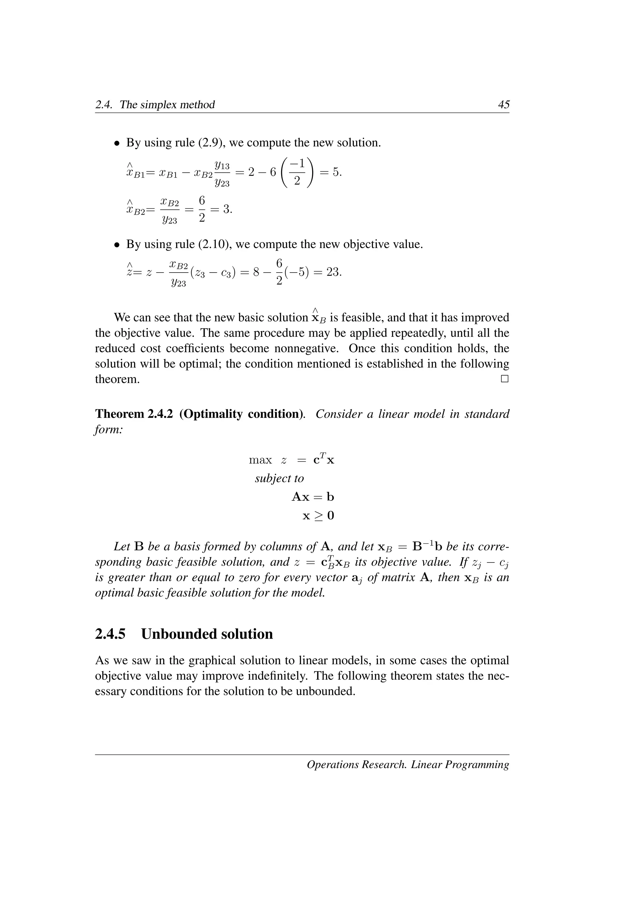 2.4. The simplex method 45
• By using rule (2.9), we compute the new solution.
∧
xB1= xB1 − xB2
y13
y23
= 2 − 6
�
−1
2
�
= 5.
∧
xB2=
xB2
y23
=
6
2
= 3.
• By using rule (2.10), we compute the new objective value.
∧
z= z −
xB2
y23
(z3 − c3) = 8 −
6
2
(−5) = 23.
We can see that the new basic solution
∧
xB is feasible, and that it has improved
the objective value. The same procedure may be applied repeatedly, until all the
reduced cost coefﬁcients become nonnegative. Once this condition holds, the
solution will be optimal; the condition mentioned is established in the following
theorem. �
Theorem 2.4.2 (Optimality condition). Consider a linear model in standard
form:
max z = cT
x
subject to
Ax = b
x ≥ 0
Let B be a basis formed by columns of A, and let xB = B−1
b be its corre-
sponding basic feasible solution, and z = cT
BxB its objective value. If zj − cj
is greater than or equal to zero for every vector aj of matrix A, then xB is an
optimal basic feasible solution for the model.
2.4.5 Unbounded solution
As we saw in the graphical solution to linear models, in some cases the optimal
objective value may improve indeﬁnitely. The following theorem states the nec-
essary conditions for the solution to be unbounded.
Operations Research. Linear Programming
 