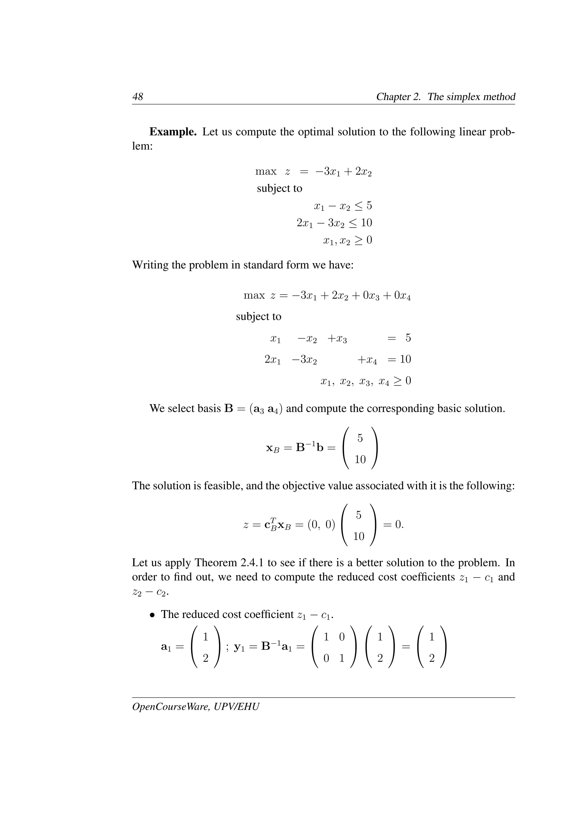 48 Chapter 2. The simplex method
Example. Let us compute the optimal solution to the following linear prob-
lem:
max z = −3x1 + 2x2
subject to
x1 − x2 ≤ 5
2x1 − 3x2 ≤ 10
x1, x2 ≥ 0
Writing the problem in standard form we have:
max z = −3x1 + 2x2 + 0x3 + 0x4
subject to
x1 −x2 +x3 = 5
2x1 −3x2 +x4 = 10
x1, x2, x3, x4 ≥ 0
We select basis B = (a3 a4) and compute the corresponding basic solution.
xB = B−1
b =


5
10


The solution is feasible, and the objective value associated with it is the following:
z = cT
BxB = (0, 0)


5
10

 = 0.
Let us apply Theorem 2.4.1 to see if there is a better solution to the problem. In
order to ﬁnd out, we need to compute the reduced cost coefﬁcients z1 − c1 and
z2 − c2.
• The reduced cost coefﬁcient z1 − c1.
a1 =


1
2

 ; y1 = B−1
a1 =


1 0
0 1




1
2

 =


1
2


OpenCourseWare, UPV/EHU
 