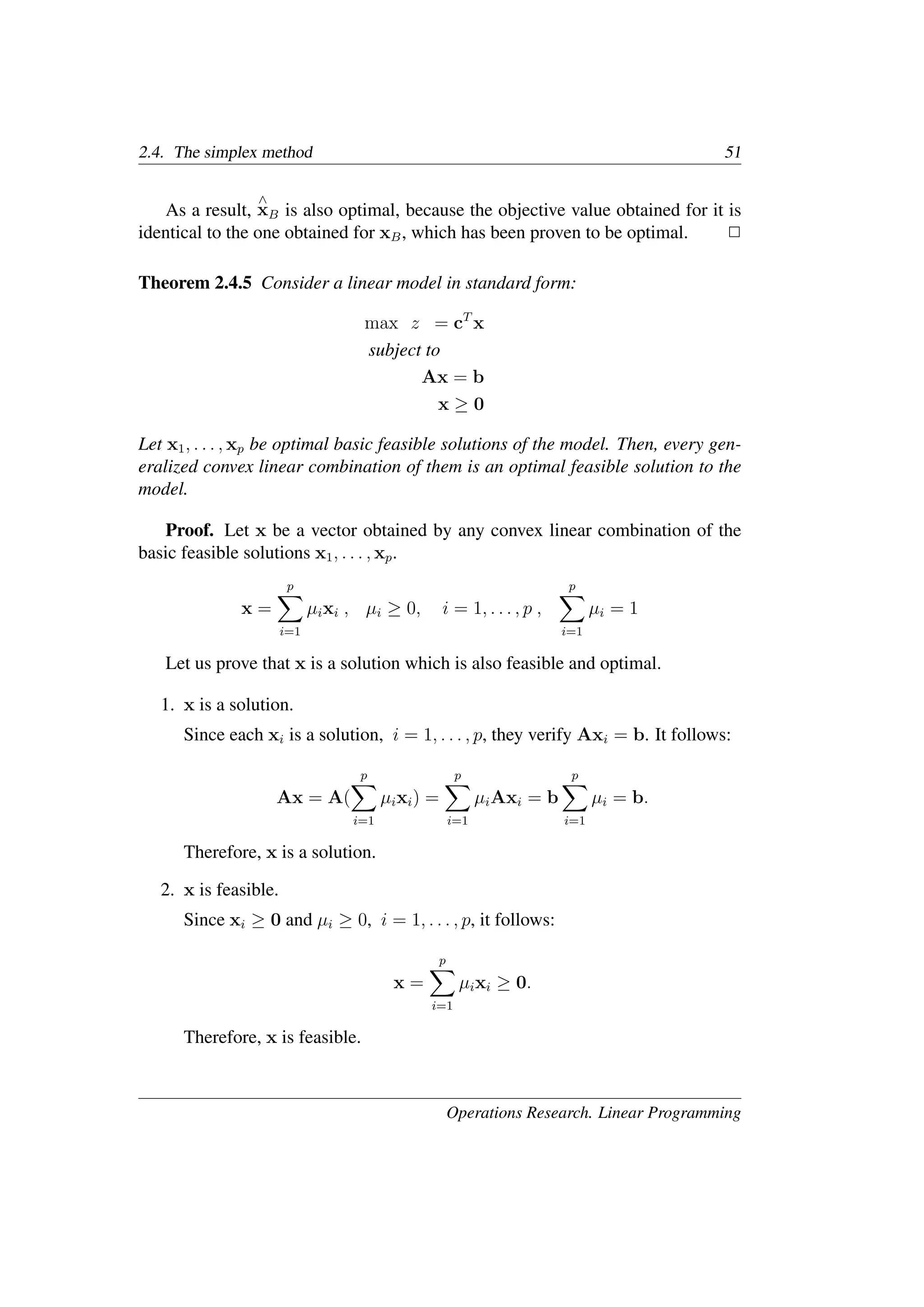 2.4. The simplex method 51
As a result,
∧
xB is also optimal, because the objective value obtained for it is
identical to the one obtained for xB, which has been proven to be optimal. �
Theorem 2.4.5 Consider a linear model in standard form:
max z = cT
x
subject to
Ax = b
x ≥ 0
Let x1, . . . , xp be optimal basic feasible solutions of the model. Then, every gen-
eralized convex linear combination of them is an optimal feasible solution to the
model.
Proof. Let x be a vector obtained by any convex linear combination of the
basic feasible solutions x1, . . . , xp.
x =
p
�
i=1
µixi , µi ≥ 0, i = 1, . . . , p ,
p
�
i=1
µi = 1
Let us prove that x is a solution which is also feasible and optimal.
1. x is a solution.
Since each xi is a solution, i = 1, . . . , p, they verify Axi = b. It follows:
Ax = A(
p
�
i=1
µixi) =
p
�
i=1
µiAxi = b
p
�
i=1
µi = b.
Therefore, x is a solution.
2. x is feasible.
Since xi ≥ 0 and µi ≥ 0, i = 1, . . . , p, it follows:
x =
p
�
i=1
µixi ≥ 0.
Therefore, x is feasible.
Operations Research. Linear Programming
 