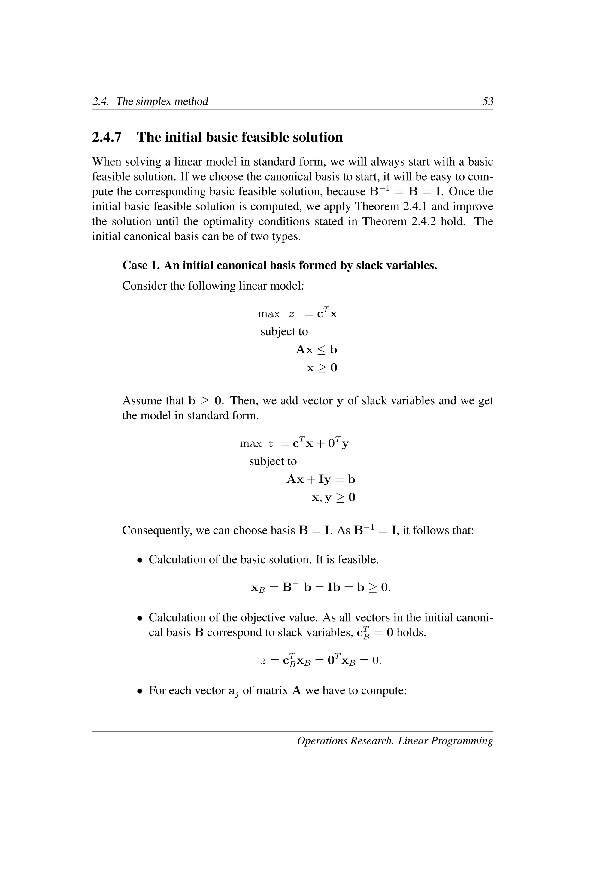 2.4. The simplex method 53
2.4.7 The initial basic feasible solution
When solving a linear model in standard form, we will always start with a basic
feasible solution. If we choose the canonical basis to start, it will be easy to com-
pute the corresponding basic feasible solution, because B−1
= B = I. Once the
initial basic feasible solution is computed, we apply Theorem 2.4.1 and improve
the solution until the optimality conditions stated in Theorem 2.4.2 hold. The
initial canonical basis can be of two types.
Case 1. An initial canonical basis formed by slack variables.
Consider the following linear model:
max z = cT
x
subject to
Ax ≤ b
x ≥ 0
Assume that b ≥ 0. Then, we add vector y of slack variables and we get
the model in standard form.
max z = cT
x + 0T
y
subject to
Ax + Iy = b
x, y ≥ 0
Consequently, we can choose basis B = I. As B−1
= I, it follows that:
• Calculation of the basic solution. It is feasible.
xB = B−1
b = Ib = b ≥ 0.
• Calculation of the objective value. As all vectors in the initial canoni-
cal basis B correspond to slack variables, cT
B = 0 holds.
z = cT
BxB = 0T
xB = 0.
• For each vector aj of matrix A we have to compute:
Operations Research. Linear Programming
 