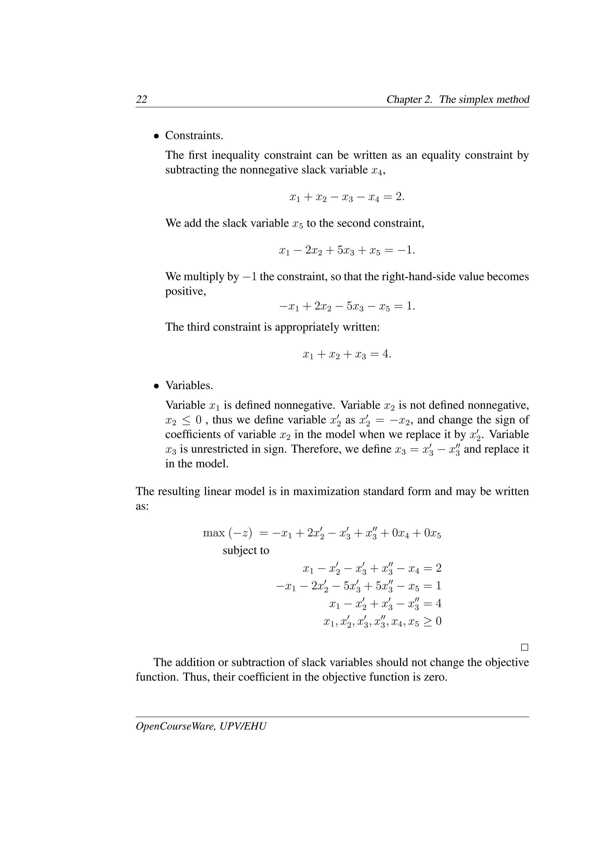 22 Chapter 2. The simplex method
• Constraints.
The ﬁrst inequality constraint can be written as an equality constraint by
subtracting the nonnegative slack variable x4,
x1 + x2 − x3 − x4 = 2.
We add the slack variable x5 to the second constraint,
x1 − 2x2 + 5x3 + x5 = −1.
We multiply by −1 the constraint, so that the right-hand-side value becomes
positive,
−x1 + 2x2 − 5x3 − x5 = 1.
The third constraint is appropriately written:
x1 + x2 + x3 = 4.
• Variables.
Variable x1 is deﬁned nonnegative. Variable x2 is not deﬁned nonnegative,
x2 ≤ 0 , thus we deﬁne variable x�
2 as x�
2 = −x2, and change the sign of
coefﬁcients of variable x2 in the model when we replace it by x�
2. Variable
x3 is unrestricted in sign. Therefore, we deﬁne x3 = x�
3 − x��
3 and replace it
in the model.
The resulting linear model is in maximization standard form and may be written
as:
max (−z) = −x1 + 2x�
2 − x�
3 + x��
3 + 0x4 + 0x5
subject to
x1 − x�
2 − x�
3 + x��
3 − x4 = 2
−x1 − 2x�
2 − 5x�
3 + 5x��
3 − x5 = 1
x1 − x�
2 + x�
3 − x��
3 = 4
x1, x�
2, x�
3, x��
3, x4, x5 ≥ 0
�
The addition or subtraction of slack variables should not change the objective
function. Thus, their coefﬁcient in the objective function is zero.
OpenCourseWare, UPV/EHU
 