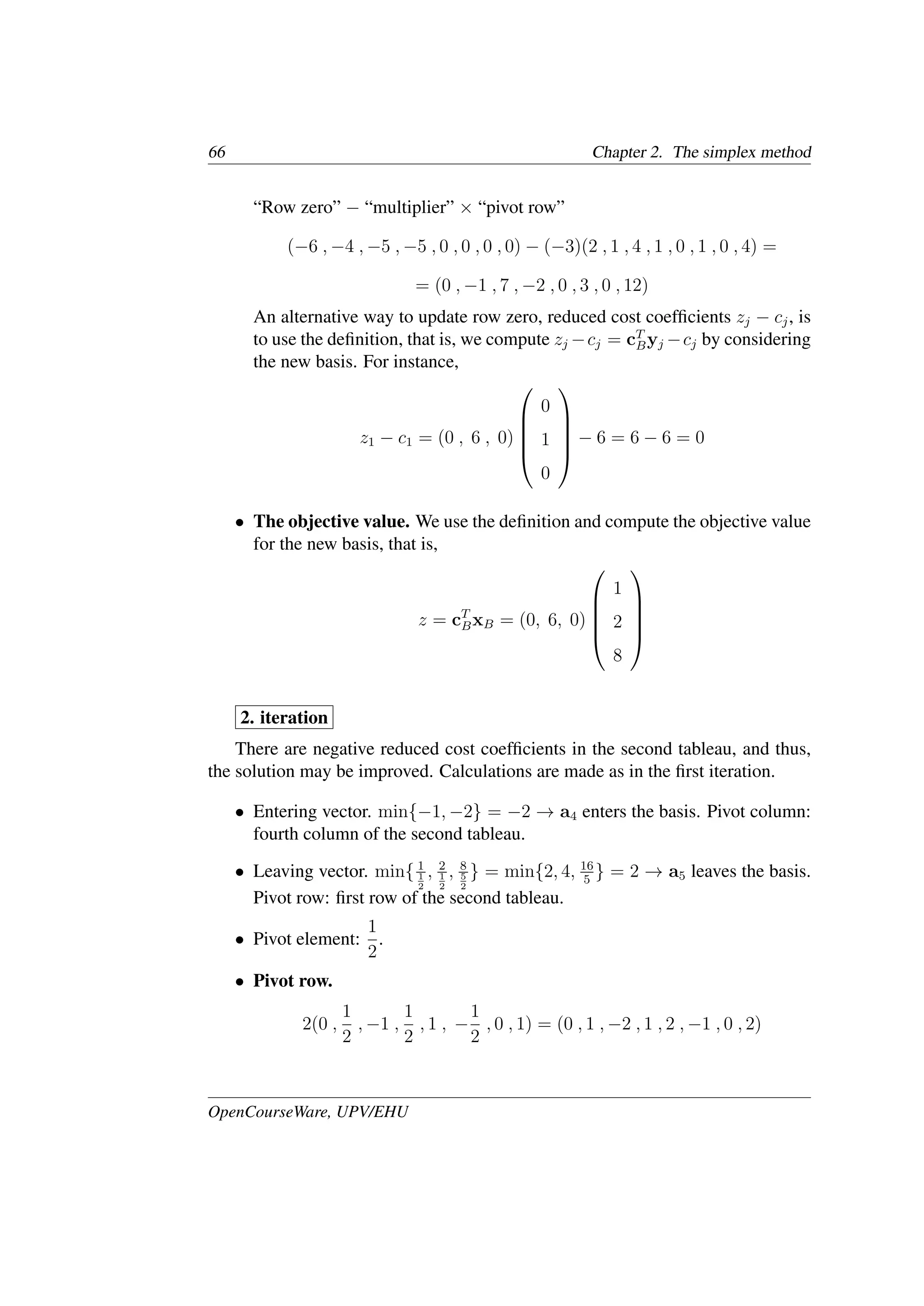 66 Chapter 2. The simplex method
“Row zero” − “multiplier” × “pivot row”
(−6 , −4 , −5 , −5 , 0 , 0 , 0 , 0) − (−3)(2 , 1 , 4 , 1 , 0 , 1 , 0 , 4) =
= (0 , −1 , 7 , −2 , 0 , 3 , 0 , 12)
An alternative way to update row zero, reduced cost coefﬁcients zj − cj, is
to use the deﬁnition, that is, we compute zj −cj = cT
Byj −cj by considering
the new basis. For instance,
z1 − c1 = (0 , 6 , 0)





0
1
0





− 6 = 6 − 6 = 0
• The objective value. We use the deﬁnition and compute the objective value
for the new basis, that is,
z = cT
BxB = (0, 6, 0)





1
2
8





2. iteration
There are negative reduced cost coefﬁcients in the second tableau, and thus,
the solution may be improved. Calculations are made as in the ﬁrst iteration.
• Entering vector. min{−1, −2} = −2 → a4 enters the basis. Pivot column:
fourth column of the second tableau.
• Leaving vector. min{ 1
1
2
, 2
1
2
, 8
5
2
} = min{2, 4, 16
5
} = 2 → a5 leaves the basis.
Pivot row: ﬁrst row of the second tableau.
• Pivot element:
1
2
.
• Pivot row.
2(0 ,
1
2
, −1 ,
1
2
, 1 , −
1
2
, 0 , 1) = (0 , 1 , −2 , 1 , 2 , −1 , 0 , 2)
OpenCourseWare, UPV/EHU
 