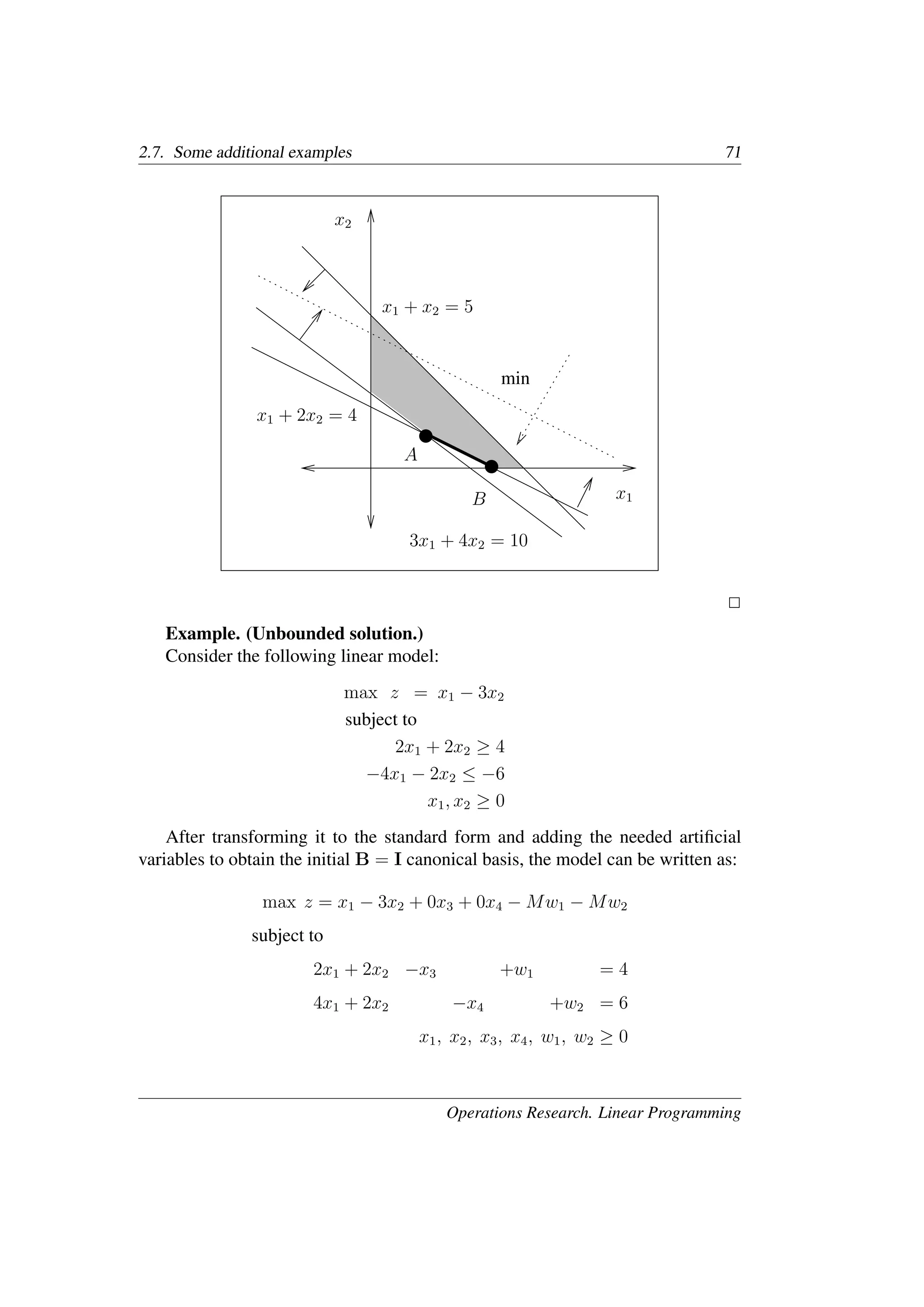 2.7. Some additional examples 71
���
���
���
���
���
���
���
���
x1
x2
x1 + 2x2 = 4
x1 + x2 = 5
3x1 + 4x2 = 10
A
B
min
�
Example. (Unbounded solution.)
Consider the following linear model:
max z = x1 − 3x2
subject to
2x1 + 2x2 ≥ 4
−4x1 − 2x2 ≤ −6
x1, x2 ≥ 0
After transforming it to the standard form and adding the needed artiﬁcial
variables to obtain the initial B = I canonical basis, the model can be written as:
max z = x1 − 3x2 + 0x3 + 0x4 − Mw1 − Mw2
subject to
2x1 + 2x2 −x3 +w1 = 4
4x1 + 2x2 −x4 +w2 = 6
x1, x2, x3, x4, w1, w2 ≥ 0
Operations Research. Linear Programming
 