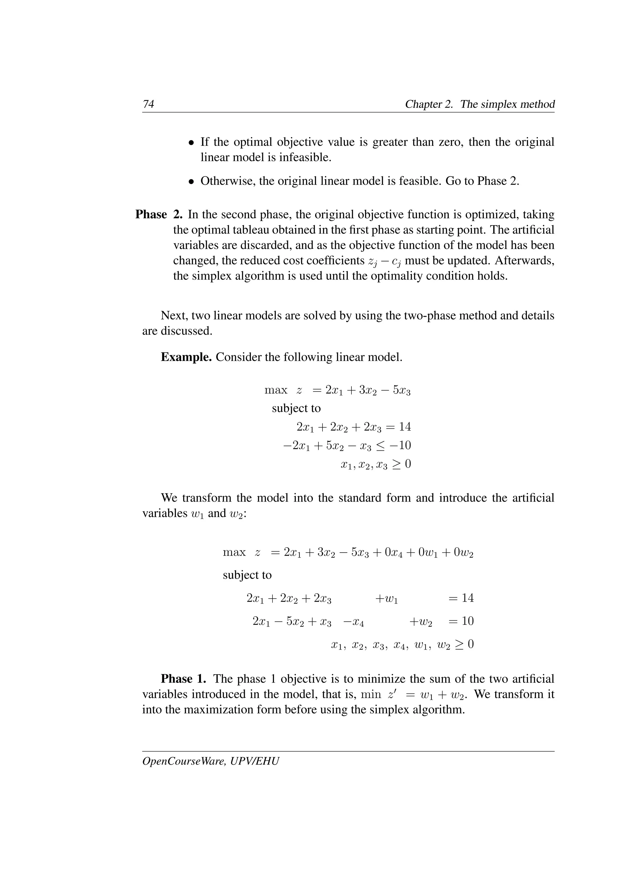 74 Chapter 2. The simplex method
• If the optimal objective value is greater than zero, then the original
linear model is infeasible.
• Otherwise, the original linear model is feasible. Go to Phase 2.
Phase 2. In the second phase, the original objective function is optimized, taking
the optimal tableau obtained in the ﬁrst phase as starting point. The artiﬁcial
variables are discarded, and as the objective function of the model has been
changed, the reduced cost coefﬁcients zj − cj must be updated. Afterwards,
the simplex algorithm is used until the optimality condition holds.
Next, two linear models are solved by using the two-phase method and details
are discussed.
Example. Consider the following linear model.
max z = 2x1 + 3x2 − 5x3
subject to
2x1 + 2x2 + 2x3 = 14
−2x1 + 5x2 − x3 ≤ −10
x1, x2, x3 ≥ 0
We transform the model into the standard form and introduce the artiﬁcial
variables w1 and w2:
max z = 2x1 + 3x2 − 5x3 + 0x4 + 0w1 + 0w2
subject to
2x1 + 2x2 + 2x3 +w1 = 14
2x1 − 5x2 + x3 −x4 +w2 = 10
x1, x2, x3, x4, w1, w2 ≥ 0
Phase 1. The phase 1 objective is to minimize the sum of the two artiﬁcial
variables introduced in the model, that is, min z�
= w1 + w2. We transform it
into the maximization form before using the simplex algorithm.
OpenCourseWare, UPV/EHU
 