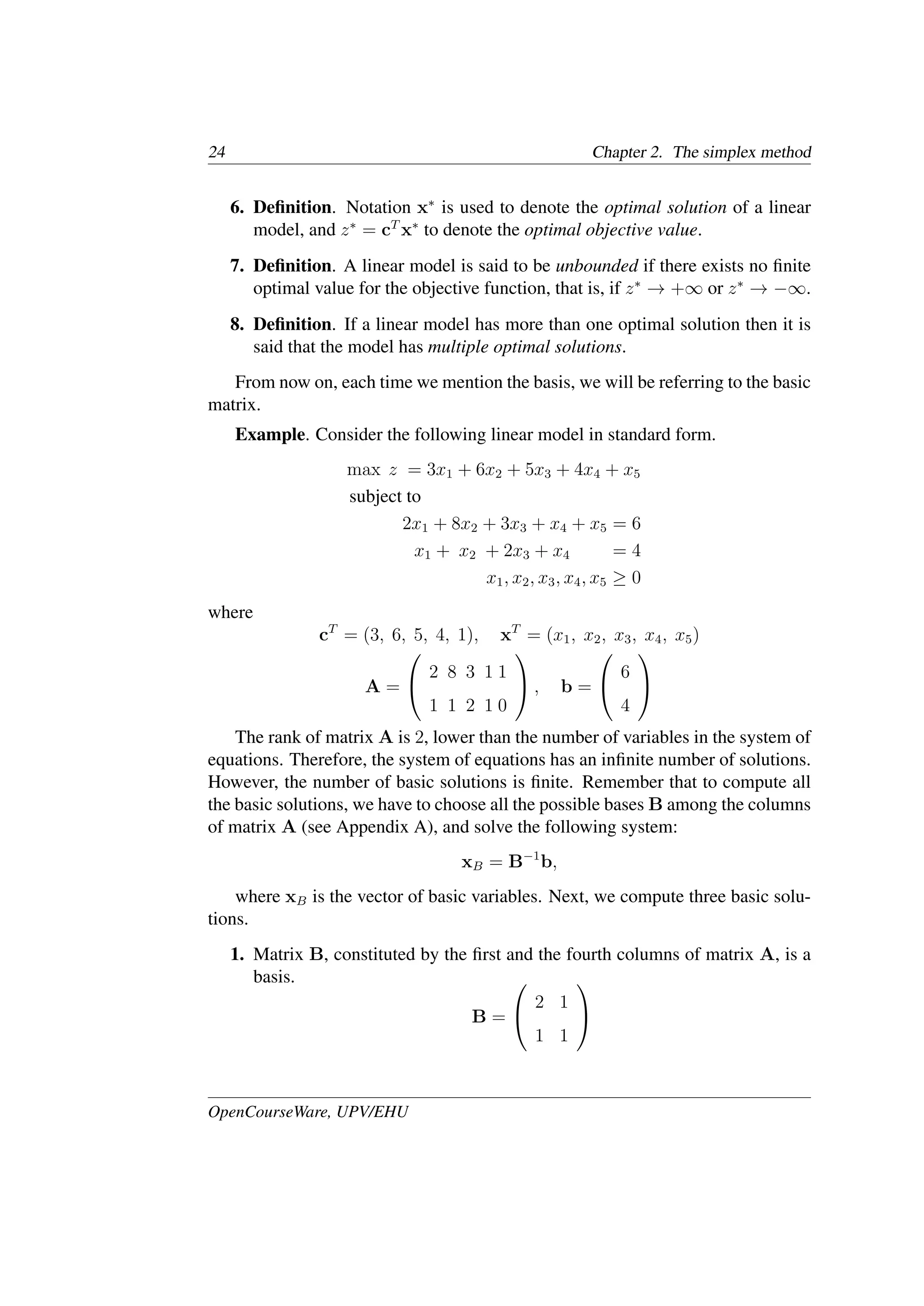 24 Chapter 2. The simplex method
6. Deﬁnition. Notation x∗
is used to denote the optimal solution of a linear
model, and z∗
= cT
x∗
to denote the optimal objective value.
7. Deﬁnition. A linear model is said to be unbounded if there exists no ﬁnite
optimal value for the objective function, that is, if z∗
→ +∞ or z∗
→ −∞.
8. Deﬁnition. If a linear model has more than one optimal solution then it is
said that the model has multiple optimal solutions.
From now on, each time we mention the basis, we will be referring to the basic
matrix.
Example. Consider the following linear model in standard form.
max z = 3x1 + 6x2 + 5x3 + 4x4 + x5
subject to
2x1 + 8x2 + 3x3 + x4 + x5 = 6
x1 + x2 + 2x3 + x4 = 4
x1, x2, x3, x4, x5 ≥ 0
where
cT
= (3, 6, 5, 4, 1), xT
= (x1, x2, x3, x4, x5)
A =


2 8 3 1 1
1 1 2 1 0

 , b =


6
4


The rank of matrix A is 2, lower than the number of variables in the system of
equations. Therefore, the system of equations has an inﬁnite number of solutions.
However, the number of basic solutions is ﬁnite. Remember that to compute all
the basic solutions, we have to choose all the possible bases B among the columns
of matrix A (see Appendix A), and solve the following system:
xB = B−1
b,
where xB is the vector of basic variables. Next, we compute three basic solu-
tions.
1. Matrix B, constituted by the ﬁrst and the fourth columns of matrix A, is a
basis.
B =


2 1
1 1


OpenCourseWare, UPV/EHU
 