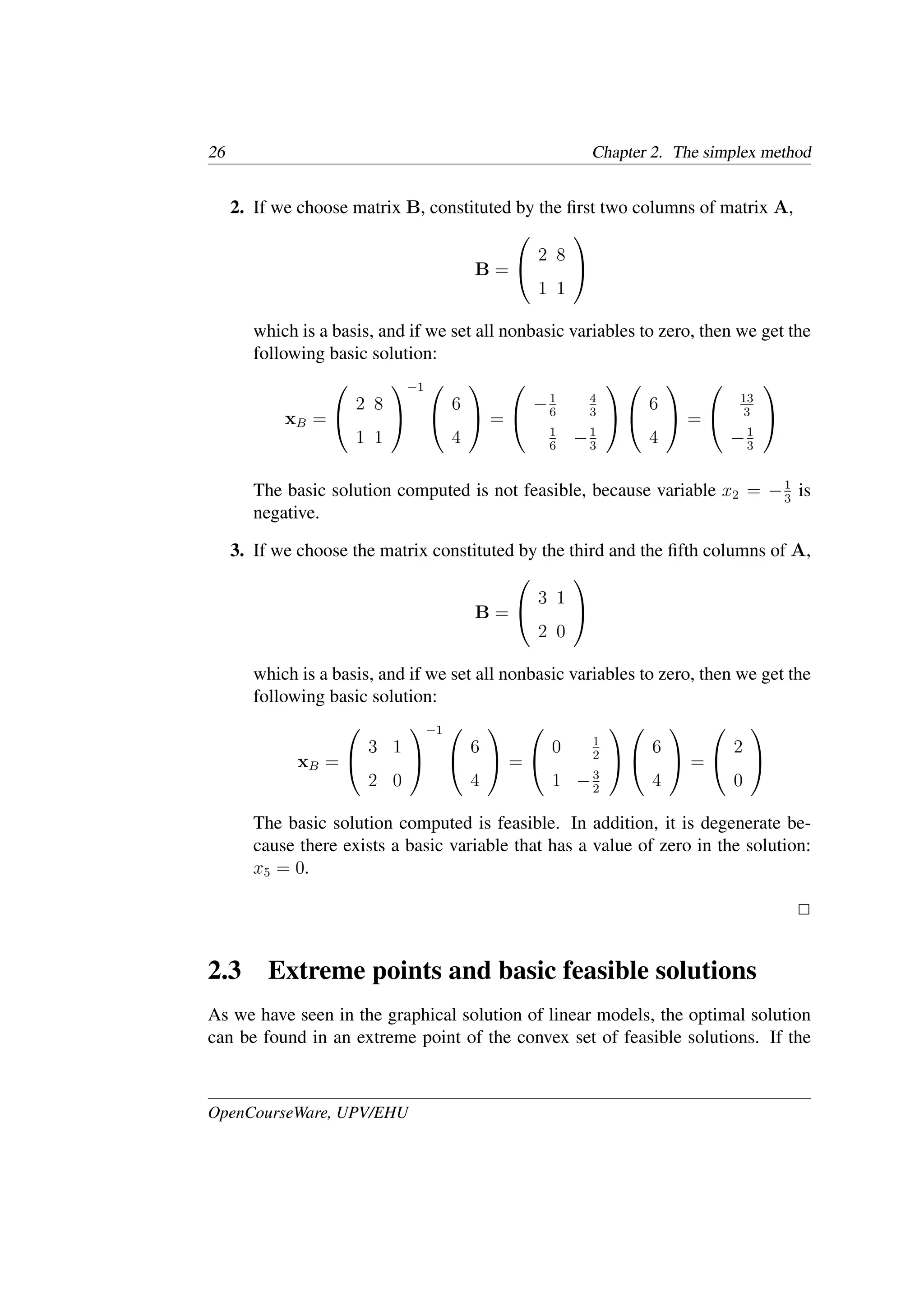 26 Chapter 2. The simplex method
2. If we choose matrix B, constituted by the ﬁrst two columns of matrix A,
B =


2 8
1 1


which is a basis, and if we set all nonbasic variables to zero, then we get the
following basic solution:
xB =


2 8
1 1


−1 

6
4

 =


−1
6
4
3
1
6
−1
3




6
4

 =


13
3
−1
3


The basic solution computed is not feasible, because variable x2 = −1
3
is
negative.
3. If we choose the matrix constituted by the third and the ﬁfth columns of A,
B =


3 1
2 0


which is a basis, and if we set all nonbasic variables to zero, then we get the
following basic solution:
xB =


3 1
2 0


−1 

6
4

 =


0 1
2
1 −3
2




6
4

 =


2
0


The basic solution computed is feasible. In addition, it is degenerate be-
cause there exists a basic variable that has a value of zero in the solution:
x5 = 0.
�
2.3 Extreme points and basic feasible solutions
As we have seen in the graphical solution of linear models, the optimal solution
can be found in an extreme point of the convex set of feasible solutions. If the
OpenCourseWare, UPV/EHU
 
