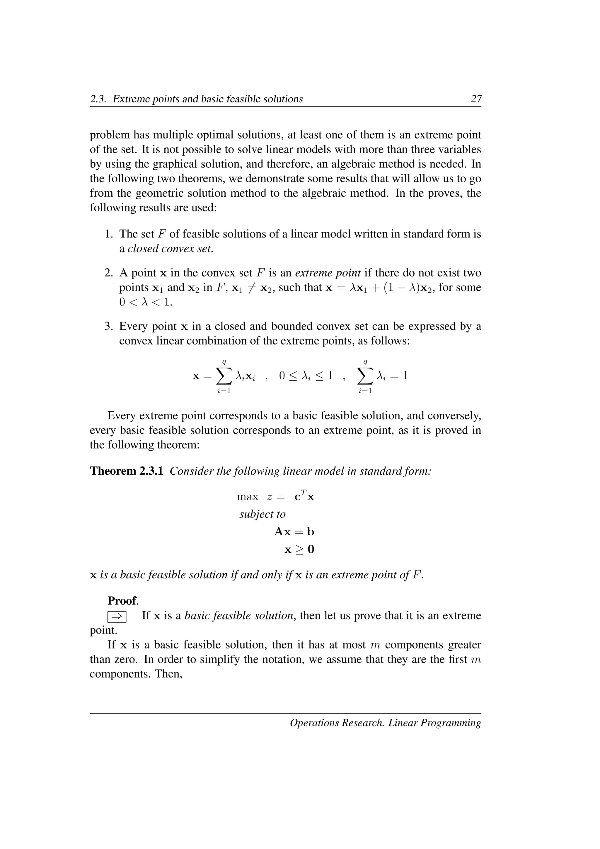 2.3. Extreme points and basic feasible solutions 27
problem has multiple optimal solutions, at least one of them is an extreme point
of the set. It is not possible to solve linear models with more than three variables
by using the graphical solution, and therefore, an algebraic method is needed. In
the following two theorems, we demonstrate some results that will allow us to go
from the geometric solution method to the algebraic method. In the proves, the
following results are used:
1. The set F of feasible solutions of a linear model written in standard form is
a closed convex set.
2. A point x in the convex set F is an extreme point if there do not exist two
points x1 and x2 in F, x1 �= x2, such that x = λx1 + (1 − λ)x2, for some
0 < λ < 1.
3. Every point x in a closed and bounded convex set can be expressed by a
convex linear combination of the extreme points, as follows:
x =
q
�
i=1
λixi , 0 ≤ λi ≤ 1 ,
q
�
i=1
λi = 1
Every extreme point corresponds to a basic feasible solution, and conversely,
every basic feasible solution corresponds to an extreme point, as it is proved in
the following theorem:
Theorem 2.3.1 Consider the following linear model in standard form:
max z = cT
x
subject to
Ax = b
x ≥ 0
x is a basic feasible solution if and only if x is an extreme point of F.
Proof.
⇒ If x is a basic feasible solution, then let us prove that it is an extreme
point.
If x is a basic feasible solution, then it has at most m components greater
than zero. In order to simplify the notation, we assume that they are the ﬁrst m
components. Then,
Operations Research. Linear Programming
 