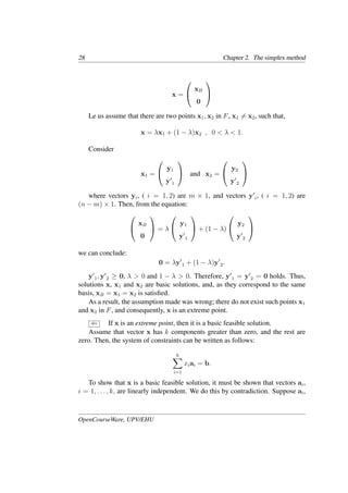 28 Chapter 2. The simplex method
x =


xB
0


Le us assume that there are two points x1, x2 in F, x1 �= x2, such that,
x = λx1 + (1 − λ)x2 , 0 < λ < 1.
Consider
x1 =


y1
y�
1

 and x2 =


y2
y�
2


where vectors yi, ( i = 1, 2) are m × 1, and vectors y�
i, ( i = 1, 2) are
(n − m) × 1. Then, from the equation:


xB
0

 = λ


y1
y�
1

 + (1 − λ)


y2
y�
2


we can conclude:
0 = λy�
1 + (1 − λ)y�
2.
y�
1, y�
2 ≥ 0, λ > 0 and 1 − λ > 0. Therefore, y�
1 = y�
2 = 0 holds. Thus,
solutions x, x1 and x2 are basic solutions, and, as they correspond to the same
basis, xB = x1 = x2 is satisﬁed.
As a result, the assumption made was wrong; there do not exist such points x1
and x2 in F, and consequently, x is an extreme point.
⇐ If x is an extreme point, then it is a basic feasible solution.
Assume that vector x has k components greater than zero, and the rest are
zero. Then, the system of constraints can be written as follows:
k
�
i=1
xiai = b.
To show that x is a basic feasible solution, it must be shown that vectors ai,
i = 1, . . . , k, are linearly independent. We do this by contradiction. Suppose ai,
OpenCourseWare, UPV/EHU
 