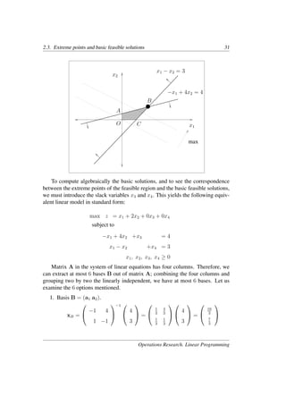2.3. Extreme points and basic feasible solutions 31
x1
x2
−x1 + 4x2 = 4
x1 − x2 = 3
A
B
C
O
max
To compute algebraically the basic solutions, and to see the correspondence
between the extreme points of the feasible region and the basic feasible solutions,
we must introduce the slack variables x3 and x4. This yields the following equiv-
alent linear model in standard form:
max z = x1 + 2x2 + 0x3 + 0x4
subject to
−x1 + 4x2 +x3 = 4
x1 − x2 +x4 = 3
x1, x2, x3, x4 ≥ 0
Matrix A in the system of linear equations has four columns. Therefore, we
can extract at most 6 bases B out of matrix A; combining the four columns and
grouping two by two the linearly independent, we have at most 6 bases. Let us
examine the 6 options mentioned.
1. Basis B = (a1 a2).
xB =


−1 4
1 −1


−1 

4
3

 =


1
3
4
3
1
3
1
3




4
3

 =


16
3
7
3


Operations Research. Linear Programming
 