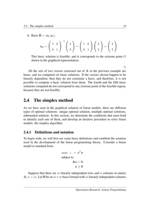 2.4. The simplex method 33
6. Basis B = (a3 a4).
xB =


1 0
0 1


−1 

4
3

 =


1 0
0 1




4
3

 =


4
3


This basic solution is feasible, and it corresponds to the extreme point O
shown in the graphical representation.
�
All the sets of two vectors extracted out of A in the previous example are
bases, and we computed six basic solutions. If the vectors chosen happen to be
linearly dependent, then they do not constitute a basis, and therefore, it is not
possible to compute a basic solution from them. The fourth and the ﬁfth basic
solutions computed do not correspond to any extreme point of the feasible region,
because they are not feasible.
2.4 The simplex method
As we have seen in the graphical solution of linear models, there are different
types of optimal solutions: unique optimal solution, multiple optimal solutions,
unbounded solution. In this section, we determine the conditions that must hold
to identify each one of them, and develop an iterative procedure to solve linear
models: the simplex algorithm.
2.4.1 Deﬁnitions and notation
To begin with, we will ﬁrst see some basic deﬁnitions and establish the notation
used in the development of the linear programming theory. Consider a linear
model in standard form.
max z = cT
x
subject to
Ax = b
x ≥ 0
Suppose that there are m linearly independent rows and n columns in matrix
A, n > m. Let B be an m×m basis formed with m linearly independent columns
Operations Research. Linear Programming
 