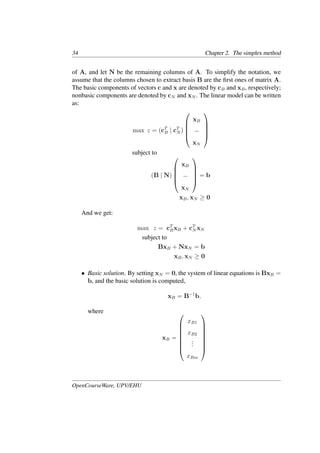 34 Chapter 2. The simplex method
of A, and let N be the remaining columns of A. To simplify the notation, we
assume that the columns chosen to extract basis B are the ﬁrst ones of matrix A.
The basic components of vectors c and x are denoted by cB and xB, respectively;
nonbasic components are denoted by cN and xN . The linear model can be written
as:
max z = (cT
B | cT
N )





xB
−
xN





subject to
(B | N)





xB
−
xN





= b
xB, xN ≥ 0
And we get:
max z = cT
BxB + cT
N xN
subject to
BxB + NxN = b
xB, xN ≥ 0
• Basic solution. By setting xN = 0, the system of linear equations is BxB =
b, and the basic solution is computed,
xB = B−1
b,
where
xB =








xB1
xB2
.
.
.
xBm








OpenCourseWare, UPV/EHU
 