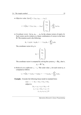 2.4. The simplex method 35
• Objective value. Let cT
B = (cB1, cB2, . . . , cBm),
z = cT
BxB = (cB1, cB2, . . . , cBm)








xB1
xB2
.
.
.
xBm








=
m
�
i=1
cBixBi.
• Coordinate vector. Let a1, a2, . . . , an be the column vectors of matrix A.
Each vector can be written as a linear combination of vectors in the basis
B. The notation used is the following:
aj = y1ja1 + y2ja2 + · · · + ymjam =
m
�
i=1
yijai.
The coordinate vector of aj is:
yj =








y1j
y2j
.
.
.
ymj








The coordinate vector is computed by solving the system aj = Byj, that is,
yj = B−1
aj.
• Reduced cost coefﬁcients zj − cj. The scalar value zj for each vector aj is
computed as follows:
zj = cT
Byj = cB1y1j + cB2y2j + · · · + cBmymj =
m
�
i=1
cBiyij.
Example. Consider the following linear model in standard form:
max z = 3x1 + 4x2 + 5x3 + 6x4
subject to
2x1 + x2 + x3 + 8x4 = 6
x1 + x2 + 2x3 + x4 = 4
x1, x2, x3, x4 ≥ 0
Operations Research. Linear Programming
 