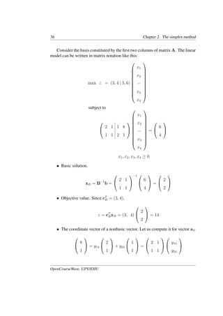 36 Chapter 2. The simplex method
Consider the basis constituted by the ﬁrst two columns of matrix A. The linear
model can be written in matrix notation like this:
max z = (3, 4 | 5, 6)











x1
x2
−
x3
x4











subject to


2 1 1 8
1 1 2 1













x1
x2
−
x3
x4











=


6
4


x1, x2, x3, x4 ≥ 0
• Basic solution.
xB = B−1
b =


2 1
1 1


−1 

6
4

 =


2
2


• Objective value. Since cT
B = (3, 4),
z = cT
BxB = (3, 4)


2
2

 = 14
• The coordinate vector of a nonbasic vector. Let us compute it for vector a4.


8
1

 = y14


2
1

 + y24


1
1

 =


2 1
1 1




y14
y24


OpenCourseWare, UPV/EHU
 