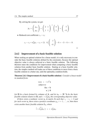 2.4. The simplex method 37
By solving the system, we get:
y4 =


y14
y24

 =


2 1
1 1


−1 

8
1

 =


7
−6


• Reduced cost coefﬁcient z4 − c4:
z4 − c4 = cT
By4 − c4 = (3, 4)


7
−6

 − 6 = −3 − 6 = −9.
�
2.4.2 Improvement of a basic feasible solution
When seeking an optimal solution for a linear model, it is only necessary to con-
sider the basic feasible solutions deﬁned by the constraints, because the optimal
objective value is always achieved at a basic feasible solution. The following
theorem states the conditions for improvement when computing a basic feasible
solution from another basic feasible solution. Starting at a basic feasible solu-
tion, the simplex method will make use of these conditions to move from a basic
feasible solution to a better one, until the optimality condition holds.
Theorem 2.4.1 (Improvement of a basic feasible solution) Consider a linear model
in standard form:
max z = cT
x
subject to
Ax = b
x ≥ 0
Let B be a basis formed by columns of A, and let xB = B−1
b be the basic
feasible solution relative to B, and z = cT
BxB the corresponding objective value.
If there exists a nonbasic vector aj in matrix A such that zj − cj < 0 and
for such vector aj there exists a positive coordinate yij, i = 1, . . . , m, then there
exists another basic feasible solution
∧
xB, where
∧
z =
∧
c
T
B
∧
xB ≥ z = cT
BxB.
Operations Research. Linear Programming
 